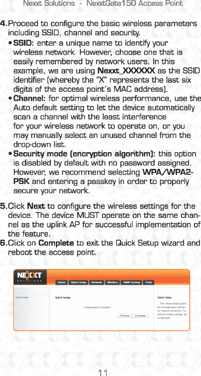 Nexxt Solutions  -NexxtGate150 Access Point 4. Proceed to configure the basic wireless parameters including SSID, channel and security. • SSID: enter a unique name to identify your wireless network.  However,  choose one that is easily remembered by network users. In this example,  we are using Nexxt_XXXXXX as the SSID identifier [whereby the &quot;X&quot;  represents the last six digits of the access point&apos;s MAC address). •Channel: for optimal wireless performance, use the Auto default setting to let the device automatically scan a channel with the least interference for your wireless network to operate on, or you may manually select an unused channel from the drop-down list. •Security mode (encryption algorithm): this option is  disabled by default with no  password assigned. However,  we recommend selecting WPA/WPA2-PSK and  entering a passkey in order to properly secure your network. 5.Click Next to configure the wireless settings for the device.  The device MUST operate on the same chan-nel  as the uplink AP for successful implementation of the feature. 6.Click on Complete to exit the Quick Setup wizard and reboot the access point. 11 