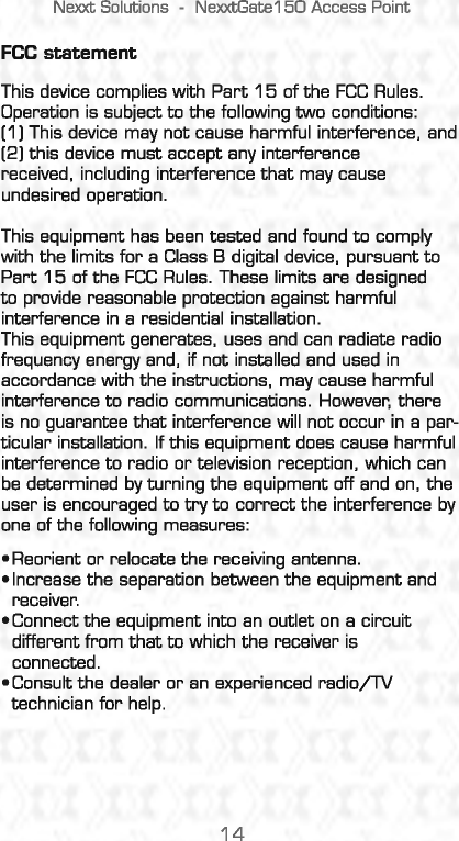 Nexxt Solutions -NexxtGate150 Access Point FCC statement This device complies with Part 15 of the FCC Rules. Operation is subject to the following two conditions: (1 I This device may not cause harmful interference. and (2) this device must accept any interference received, including interference that may cause undesired operation. This equipment has been  tested and found to comply with the limits for a Class  B digital device.  pursuant to Part 15 of the FCC Rules.  These limits are designed to provide reasonable protection against harmful interference in a residential installation. This equipment generates.  uses and can  radiate radio frequency energy and, if not installed and used in accordance with the instructions. may cause harmful interference to radio communications. However, there is no guarantee that interference will  not occur in  a par-ticular installation. If this equipment does cause harmful interference to radio or television reception, which  can be determined by turning the equipment off and on, the user is encouraged to try to correct the interference by one of the following measures: •Reorient or relocate the receiving  antenna. •Increase the separation between the equipment and receiver. •Connect the equipment into an outlet on a circuit different from that to which the receiver is connected. •Consult the dealer or an experienced radio/TV technician for help. 14 