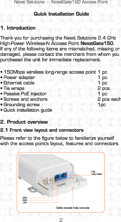 Nexxt Solutions -NexxtGate150 Access Point Quick Installation Guide 1. Introduction Thank you for purchasing the Nexxt Solutions 2 .4 GHz High-Power Wireless-N Access Point NexxtGate150. If any of the following  items are mismatched, missing or damaged,  please  contact the merchant from whom you purchased the unit for immediate replacement. • 150Mbps wireless long-range access point 1  pc • Power adapter  1 pc ·~~~~~ 1~ • ne wraps  2 pcs • Passive PoE injector  1 pc • Screws and  anchors  2 pcs each • Grounding screw  1 pc • Quick installation guide 2. Product overview 2.1 Front view layout and connectors Please refer to the figure below to familiarize yourself with the access point&apos;s layout,  features and connectors. 2 