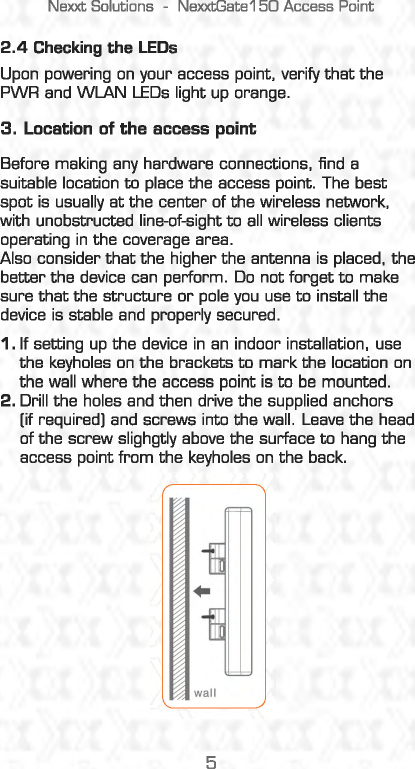 Nexxt Solutions  -NexxtGate150 Access Point 2.4 Checking the LEDs Upon powering on your access point. verify that the PWR and WlAN LEDs light up orange. 3. Location  of the access point Before making any hardware connections, find  a suitable location to place the access point. The best spot is  usually at the center of the wireless network, with unobstructed line-of-sight to all wireless clients operating in the coverage area. Also consider that the higher the antenna is placed,  the better the device can perform. Do not forget to make sure that the structure or pole you use to install the device is stable and  properly secured. 1. If setting up the device in an  indoor installation,  use the keyholes on the brackets to mark the location on the wall where the access point is to be mounted. 2. Drill the holes and then drive the supplied anchors [if required] and screws into the wall . Leave the head of the screw slighgtly above the surface to hang the access point from the keyholes on the back. wall 5 
