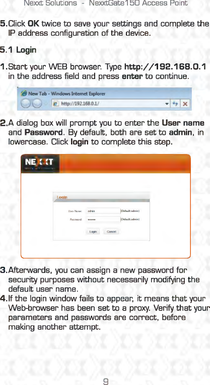 Nexxt Solutions  -NexxtGate150 Access Point 5.Click OK twice to save your settings and  complete the IP address configuration of the device. 5.1 Login 1.Start your WEB browser. Type http:/ /192.168.0.1 in the address field  and  press enter to continue. If) New Tab -Windows Internet Explorer u  u @.] http://192l68.0l/ 2.A dialog box will prompt you to enter the User name and Password.  By default,  both are set to admin, in lowercase. Click login to complete this step. Login 3.Afterwards, you can assign a new password for security purposes without necessarily modifying the default user name. 4. If the login window fails to appear, it means that your Web-browser has been set to a proxy.  Verify that your parameters and  passwords are correct, before making another attempt. 9 
