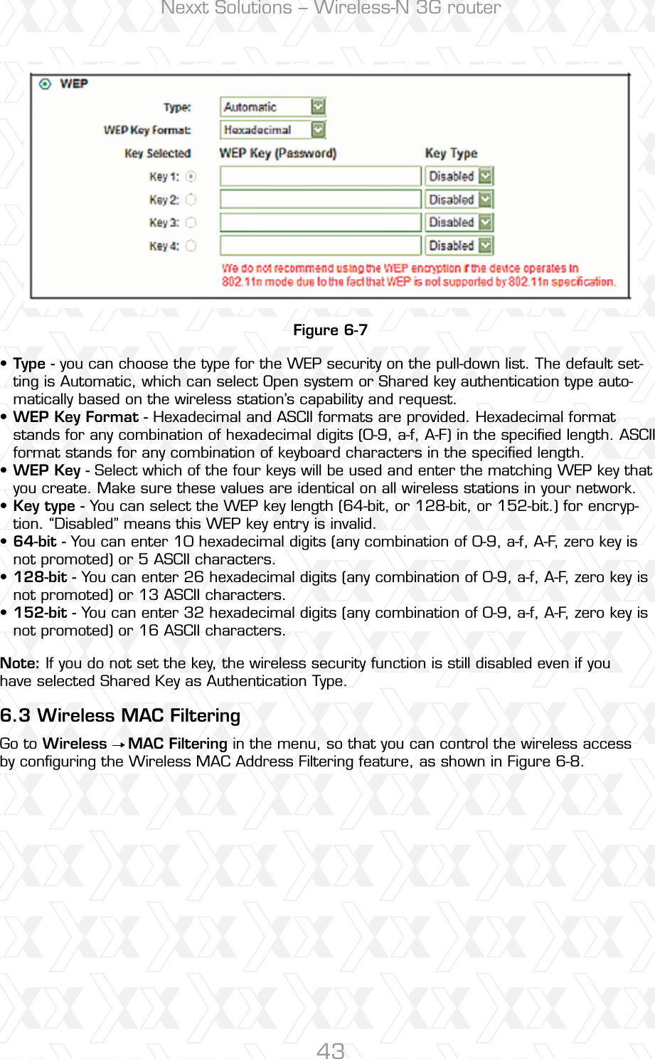 Nexxt Solutions – Wireless-N 3G router43Figure 6-76.3 Wireless MAC FilteringType - you can choose the type for the WEP security on the pull-down list. The default set-ting is Automatic, which can select Open system or Shared key authentication type auto-matically based on the wireless station’s capability and request. WEP Key Format - Hexadecimal and ASCII formats are provided. Hexadecimal format stands for any combination of hexadecimal digits (0-9, a-f, A-F) in the speciﬁed length. ASCII format stands for any combination of keyboard characters in the speciﬁed length. WEP Key - Select which of the four keys will be used and enter the matching WEP key that you create. Make sure these values are identical on all wireless stations in your network. Key type - You can select the WEP key length (64-bit, or 128-bit, or 152-bit.) for encryp-tion. “Disabled” means this WEP key entry is invalid. 64-bit - You can enter 10 hexadecimal digits (any combination of 0-9, a-f, A-F, zero key is not promoted) or 5 ASCII characters. 128-bit - You can enter 26 hexadecimal digits (any combination of 0-9, a-f, A-F, zero key is not promoted) or 13 ASCII characters. 152-bit - You can enter 32 hexadecimal digits (any combination of 0-9, a-f, A-F, zero key is not promoted) or 16 ASCII characters. Go to Wireless    MAC Filtering in the menu, so that you can control the wireless access by conﬁguring the Wireless MAC Address Filtering feature, as shown in Figure 6-8.Note: If you do not set the key, the wireless security function is still disabled even if you have selected Shared Key as Authentication Type.•••••••