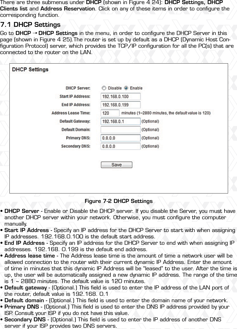 Nexxt Solutions – Wireless-N 3G router48There are three submenus under DHCP (shown in Figure 4 24): DHCP Settings, DHCP Clients list and Address Reservation. Click on any of these items in order to conﬁgure the corresponding function.Go to DHCP    DHCP Settings in the menu, in order to conﬁgure the DHCP Server in this page (shown in Figure 4 25).The router is set up by default as a DHCP (Dynamic Host Con-ﬁguration Protocol) server, which provides the TCP/IP conﬁguration for all the PC(s) that are connected to the router on the LAN. 7.1 DHCP SettingsFigure 7-2 DHCP SettingsDHCP Server - Enable or Disable the DHCP server. If you disable the Server, you must have another DHCP server within your network. Otherwise, you must conﬁgure the computer manually.Start IP Address - Specify an IP address for the DHCP Server to start with when assigning IP addresses. 192.168.0.100 is the default start address.End IP Address - Specify an IP address for the DHCP Server to end with when assigning IP addresses. 192.168. 0.199 is the default end address.Address lease time - The Address lease time is the amount of time a network user will be allowed connection to the router with their current dynamic IP Address. Enter the amount of time in minutes that this dynamic IP Address will be “leased” to the user. After the time is up, the user will be automatically assigned a new dynamic IP address. The range of the time is 1 ~ 2880 minutes. The default value is 120 minutes.Default gateway - (Optional.) This ﬁeld is used to enter the IP address of the LAN port of the router, default value is 192.168. 0.1Default domain - (Optional.) This ﬁeld is used to enter the domain name of your network.Primary DNS - (Optional.) This ﬁeld is used to enter the DNS IP address provided by your ISP. Consult your ISP if you do not have this value.Secondary DNS - (Optional.) This ﬁeld is used to enter the IP address of another DNS server if your ISP provides two DNS servers.••••••••