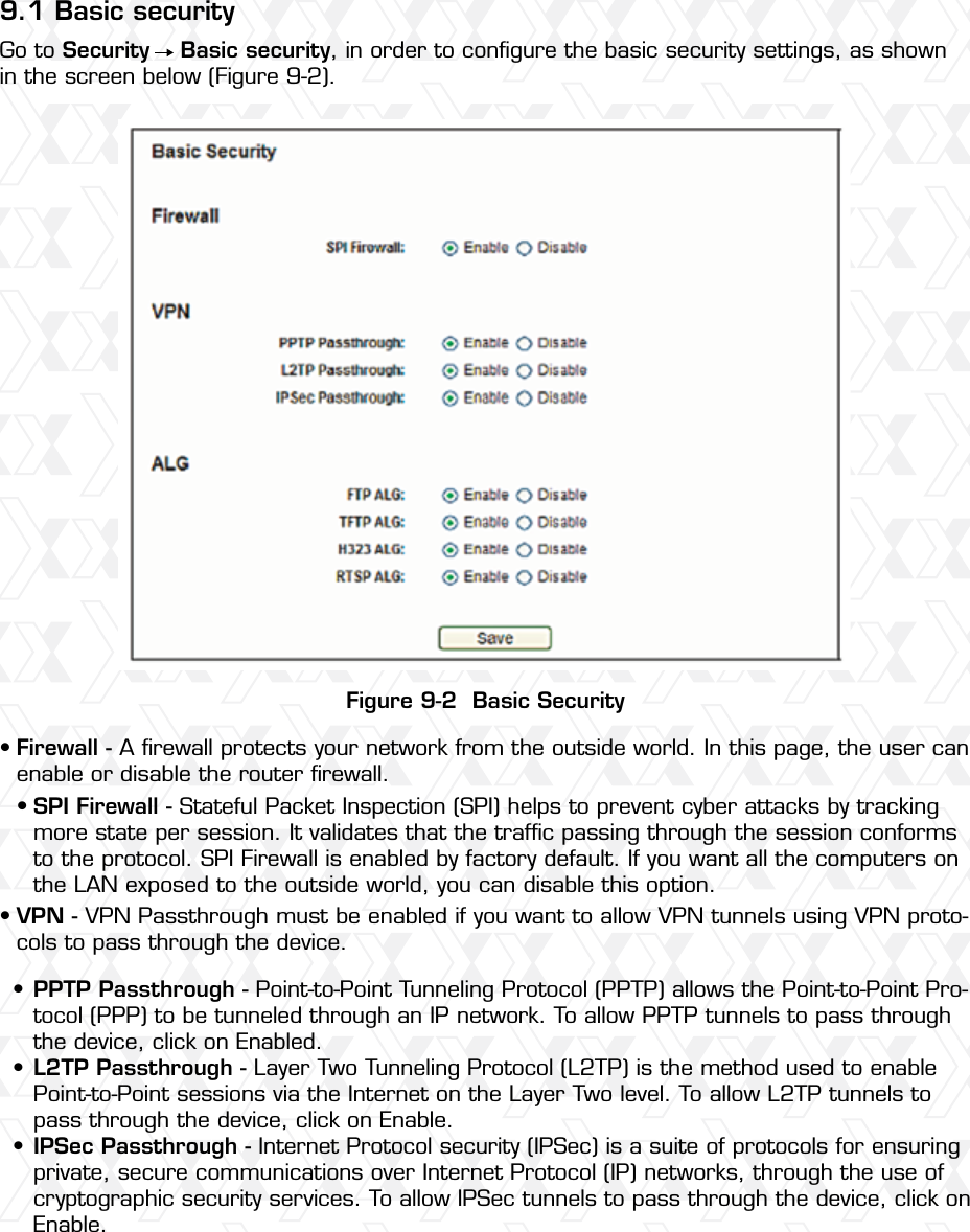 Nexxt Solutions – Wireless-N 3G router569.1 Basic securityFigure 9-2  Basic SecurityGo to Security    Basic security, in order to conﬁgure the basic security settings, as shown in the screen below (Figure 9-2).Firewall - A ﬁrewall protects your network from the outside world. In this page, the user can enable or disable the router ﬁrewall.VPN - VPN Passthrough must be enabled if you want to allow VPN tunnels using VPN proto-cols to pass through the device. SPI Firewall - Stateful Packet Inspection (SPI) helps to prevent cyber attacks by tracking more state per session. It validates that the trafﬁc passing through the session conforms to the protocol. SPI Firewall is enabled by factory default. If you want all the computers on the LAN exposed to the outside world, you can disable this option. PPTP Passthrough - Point-to-Point Tunneling Protocol (PPTP) allows the Point-to-Point Pro-tocol (PPP) to be tunneled through an IP network. To allow PPTP tunnels to pass through the device, click on Enabled. L2TP Passthrough - Layer Two Tunneling Protocol (L2TP) is the method used to enable Point-to-Point sessions via the Internet on the Layer Two level. To allow L2TP tunnels to pass through the device, click on Enable. IPSec Passthrough - Internet Protocol security (IPSec) is a suite of protocols for ensuring private, secure communications over Internet Protocol (IP) networks, through the use of cryptographic security services. To allow IPSec tunnels to pass through the device, click on Enable. ••••••