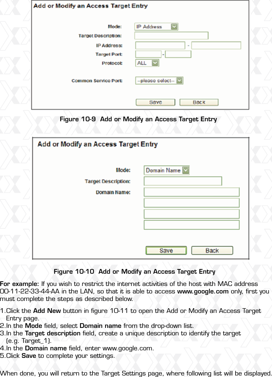 Nexxt Solutions – Wireless-N 3G router68Figure 10-9  Add or Modify an Access Target EntryFigure 10-10  Add or Modify an Access Target EntryFor example: If you wish to restrict the internet activities of the host with MAC address 00-11-22-33-44-AA in the LAN, so that it is able to access www.google.com only, ﬁrst you must complete the steps as described below.Click the Add New button in ﬁgure 10-11 to open the Add or Modify an Access Target Entry page. In the Mode ﬁeld, select Domain name from the drop-down list. In the Target description ﬁeld, create a unique description to identify the target (e.g. Target_1). In the Domain name ﬁeld, enter www.google.com. Click Save to complete your settings. When done, you will return to the Target Settings page, where following list will be displayed.1.2.3.4.5.