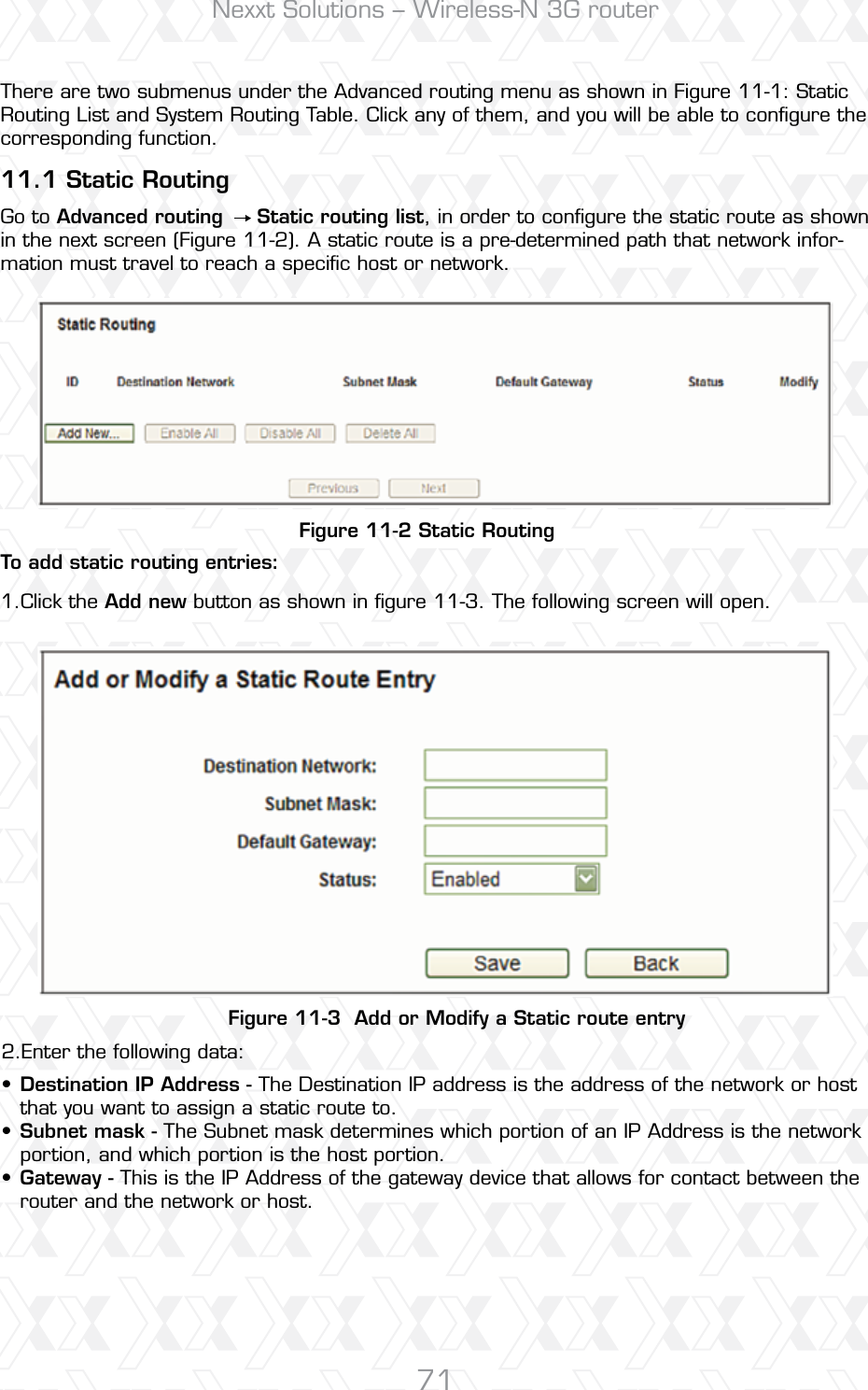 Nexxt Solutions – Wireless-N 3G router71Figure 11-2 Static RoutingFigure 11-3  Add or Modify a Static route entryTo add static routing entries:11.1 Static RoutingClick the Add new button as shown in ﬁgure 11-3. The following screen will open.Enter the following data:There are two submenus under the Advanced routing menu as shown in Figure 11-1: Static Routing List and System Routing Table. Click any of them, and you will be able to conﬁgure the corresponding function.Go to Advanced routing     Static routing list, in order to conﬁgure the static route as shown in the next screen (Figure 11-2). A static route is a pre-determined path that network infor-mation must travel to reach a speciﬁc host or network.1.2.Destination IP Address - The Destination IP address is the address of the network or host that you want to assign a static route to.Subnet mask - The Subnet mask determines which portion of an IP Address is the network portion, and which portion is the host portion.Gateway - This is the IP Address of the gateway device that allows for contact between the router and the network or host.•••