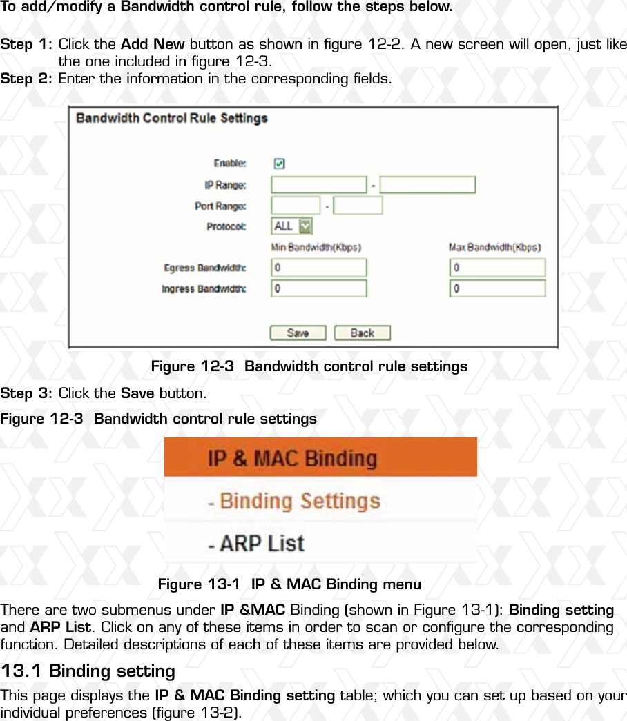 Nexxt Solutions – Wireless-N 3G router74To add/modify a Bandwidth control rule, follow the steps below.Figure 12-3  Bandwidth control rule settingsFigure 13-1  IP &amp; MAC Binding menu13.1 Binding settingFigure 12-3  Bandwidth control rule settingsStep 1:Step 2:Step 3:Click the Add New button as shown in ﬁgure 12-2. A new screen will open, just like the one included in ﬁgure 12-3.Enter the information in the corresponding ﬁelds. There are two submenus under IP &amp;MAC Binding (shown in Figure 13-1): Binding setting and ARP List. Click on any of these items in order to scan or conﬁgure the corresponding function. Detailed descriptions of each of these items are provided below.This page displays the IP &amp; MAC Binding setting table; which you can set up based on your individual preferences (ﬁgure 13-2). Click the Save button.
