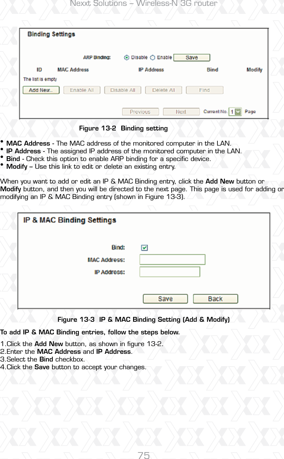 Nexxt Solutions – Wireless-N 3G router75Figure 13-2  Binding settingFigure 13-3  IP &amp; MAC Binding Setting (Add &amp; Modify)To add IP &amp; MAC Binding entries, follow the steps below.MAC Address - The MAC address of the monitored computer in the LAN. IP Address - The assigned IP address of the monitored computer in the LAN. Bind - Check this option to enable ARP binding for a speciﬁc device. Modify – Use this link to edit or delete an existing entry. When you want to add or edit an IP &amp; MAC Binding entry, click the Add New button or Modify button, and then you will be directed to the next page. This page is used for adding or modifying an IP &amp; MAC Binding entry (shown in Figure 13-3).  ••••Click the Add New button, as shown in ﬁgure 13-2. Enter the MAC Address and IP Address.Select the Bind checkbox. Click the Save button to accept your changes.1.2.3.4.