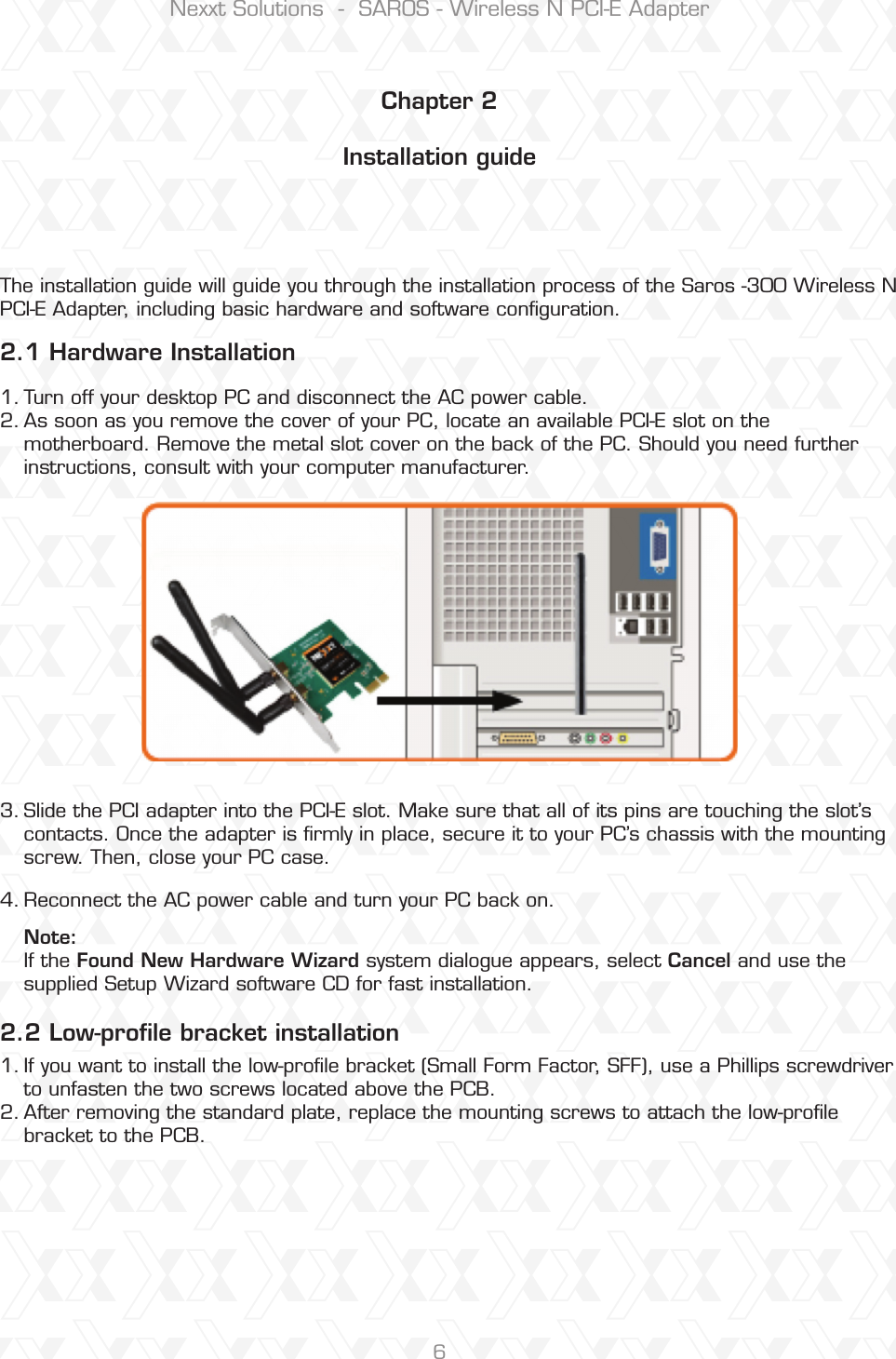 Nexxt Solutions  -  SAROS - Wireless N PCI-E Adapter6Chapter 2Installation guide 2.1 Hardware Installation 2.2 Low-proﬁle bracket installationThe installation guide will guide you through the installation process of the Saros -300 Wireless N PCI-E Adapter, including basic hardware and software conﬁguration.Turn off your desktop PC and disconnect the AC power cable. As soon as you remove the cover of your PC, locate an available PCI-E slot on the motherboard. Remove the metal slot cover on the back of the PC. Should you need further instructions, consult with your computer manufacturer.If you want to install the low-prole bracket (Small Form Factor, SFF), use a Phillips screwdriver to unfasten the two screws located above the PCB.After removing the standard plate, replace the mounting screws to attach the low-proﬁle bracket to the PCB.Slide the PCI adapter into the PCI-E slot. Make sure that all of its pins are touching the slot’s contacts. Once the adapter is ﬁrmly in place, secure it to your PC’s chassis with the mounting screw. Then, close your PC case. Reconnect the AC power cable and turn your PC back on. Note:If the Found New Hardware Wizard system dialogue appears, select Cancel and use the supplied Setup Wizard software CD for fast installation.1.2.1.2.3.4.