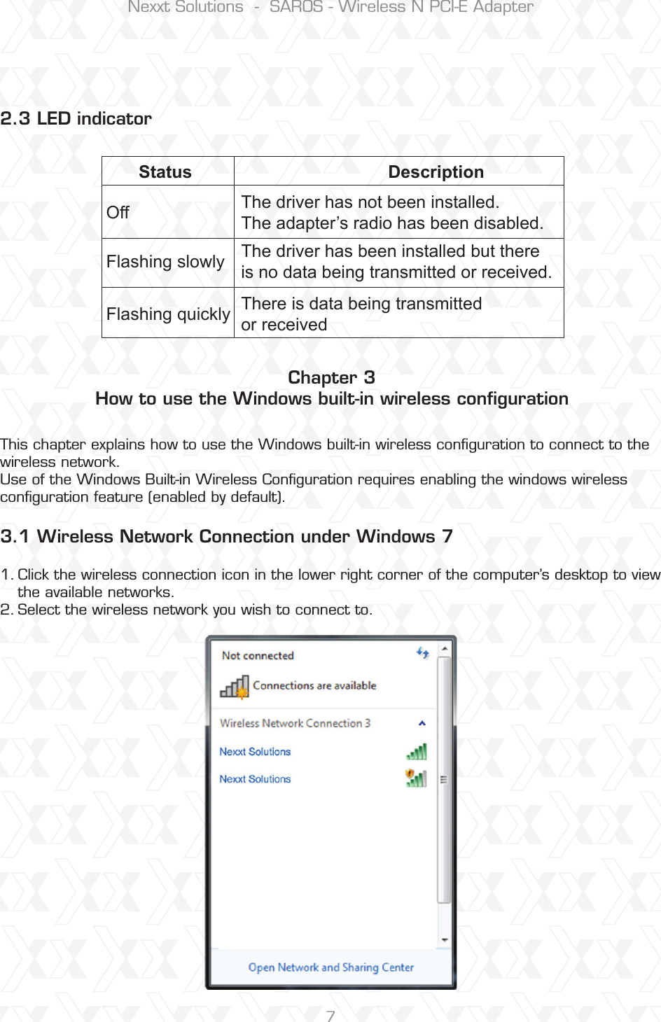 Nexxt Solutions  -  SAROS - Wireless N PCI-E Adapter7Chapter 3How to use the Windows built-in wireless conﬁguration This chapter explains how to use the Windows built-in wireless conﬁguration to connect to the wireless network. Use of the Windows Built-in Wireless Conguration requires enabling the windows wireless conguration feature (enabled by default).Click the wireless connection icon in the lower right corner of the computer’s desktop to view the available networks. Select the wireless network you wish to connect to.1.2.2.3 LED indicator3.1 Wireless Network Connection under Windows 7 Status DescriptionOffFlashing slowlyThe driver has not been installed.The adapter’s radio has been disabled.The driver has been installed but there is no data being transmitted or received. Flashing quickly There is data being transmitted or received