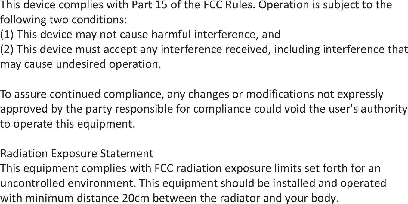 This device complies with Part 15 of the FCC Rules. Operation is subject to the following two conditions: (1) This device may not cause harmful interference, and (2) This device must accept any interference received, including interference that may cause undesired operation. To assure continued compliance, any changes or modifications not expressly approved by the party responsible for compliance could void the user&apos;s authority to operate this equipment. Radiation Exposure Statement This equipment complies with FCC radiation exposure limits set forth for an uncontrolled environment. This equipment should be installed and operated with minimum distance 20cm between the radiator and your body.   