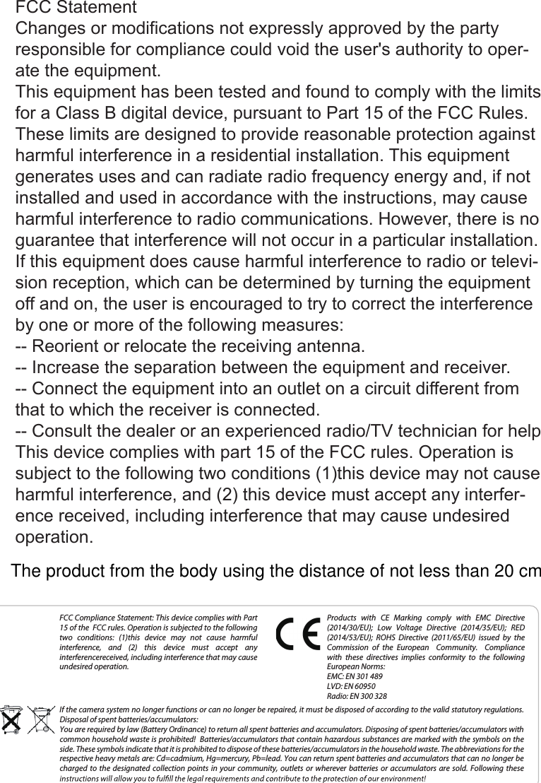 FCC Compliance Statement: This device complies with Part 15 of the  FCC rules. Operation is subjected to the following two  conditions:  (1)this  device  may  not  cause  harmful interference,  and  (2)  this  device  must  accept  any  interferencereceived, including interference that may cause undesired operation.Products  with  CE  Marking  comply  with  EMC  Directive (2014/30/EU);  Low  Voltage  Directive  (2014/35/EU);  RED (2014/53/EU);  ROHS  Directive  (2011/65/EU)  issued  by  the Commission  of  the  European  Community.  Compliance with  these  directives  implies  conformity  to  the  following European Norms:EMC: EN 301 489LVD: EN 60950Radio: EN 300 328If the camera system no longer functions or can no longer be repaired, it must be disposed of according to the valid statutory regulations. Disposal of spent batteries/accumulators:You are required by law (Battery Ordinance) to return all spent batteries and accumulators. Disposing of spent batteries/accumulators with common household waste is prohibited!  Batteries/accumulators that contain hazardous substances are marked with the symbols on the side. These symbols indicate that it is prohibited to dispose of these batteries/accumulators in the household waste. The abbreviations for the respective heavy metals are: Cd=cadmium, Hg=mercury, Pb=lead. You can return spent batteries and accumulators that can no longer be charged to  the  designated  collection  points  in  your  community,  outlets or  wherever  batteries  or accumulators  are  sold.  Following  these FCC StatementChanges or modifications not expressly approved by the party responsible for compliance could void the user&apos;s authority to oper-ate the equipment.This equipment has been tested and found to comply with the limits for a Class B digital device, pursuant to Part 15 of the FCC Rules. These limits are designed to provide reasonable protection against harmful interference in a residential installation. This equipment generates uses and can radiate radio frequency energy and, if not installed and used in accordance with the instructions, may cause harmful interference to radio communications. However, there is no guarantee that interference will not occur in a particular installation. If this equipment does cause harmful interference to radio or televi-sion reception, which can be determined by turning the equipment off and on, the user is encouraged to try to correct the interference by one or more of the following measures:-- Reorient or relocate the receiving antenna.-- Increase the separation between the equipment and receiver.-- Connect the equipment into an outlet on a circuit different from that to which the receiver is connected.-- Consult the dealer or an experienced radio/TV technician for helpThis device complies with part 15 of the FCC rules. Operation is subject to the following two conditions (1)this device may not cause harmful interference, and (2) this device must accept any interfer-ence received, including interference that may cause undesired operation.The product from the body using the distance of not less than 20 cm