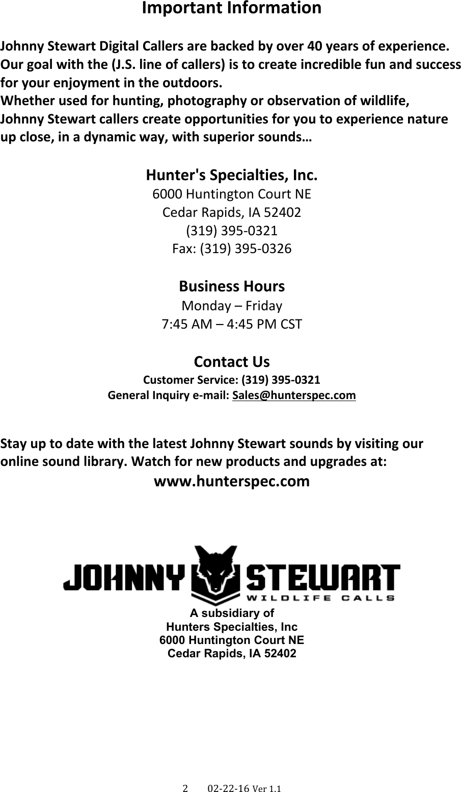 Important InformationJohnny Stewart Digital Callers are backed by over 40 years of experience.Our goal with the (J.S. line of callers) is to create incredible fun and successfor your enjoyment in the outdoors.Whether used for hunting, photography or observation of wildlife,Johnny Stewart callers create opportunities for you to experience nature up close, in a dynamic way, with superior sounds…Hunter&apos;s Specialties, Inc.6000 Huntington Court NECedar Rapids, IA 52402(319) 395-0321Fax: (319) 395-0326Business HoursMonday – Friday7:45 AM – 4:45 PM CSTContact UsCustomer Service: (319) 395-0321General Inquiry e-mail: Sales@hunterspec.comStay up to date with the latest Johnny Stewart sounds by visiting our online sound library. Watch for new products and upgrades at:www.hunterspec.comA subsidiary ofHunters Specialties, Inc6000 Huntington Court NECedar Rapids, IA 524022      02-22-16 Ver 1.1
