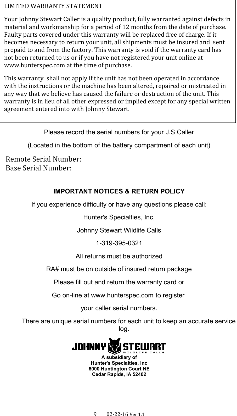 Please record the serial numbers for your J.S Caller(Located in the bottom of the battery compartment of each unit)IMPORTANT NOTICES &amp; RETURN POLICYIf you experience difficulty or have any questions please call:Hunter&apos;s Specialties, Inc,Johnny Stewart Wildlife Calls1-319-395-0321All returns must be authorizedRA# must be on outside of insured return packagePlease fill out and return the warranty card orGo on-line at www.hunterspec.com to register your caller serial numbers.There are unique serial numbers for each unit to keep an accurate servicelog.A subsidiary ofHunter&apos;s Specialties, Inc6000 Huntington Court NECedar Rapids, IA 524029      02-22-16 Ver 1.1LIMITED WARRANTY STATEMENTYour Johnny Stewart Caller is a quality product, fully warranted against defects in material and workmanship for a period of 12 months from the date of purchase. Faulty parts covered under this warranty will be replaced free of charge. If it becomes necessary to return your unit, all shipments must be insured and  sent prepaid to and from the factory. This warranty is void if the warranty card has not been returned to us or if you have not registered your unit online at www.hunterspec.com at the time of purchase. This warranty  shall not apply if the unit has not been operated in accordance with the instructions or the machine has been altered, repaired or mistreated in any way that we believe has caused the failure or destruction of the unit. This warranty is in lieu of all other expressed or implied except for any special written agreement entered into with Johnny Stewart.Remote Serial Number:              Base Serial Number: