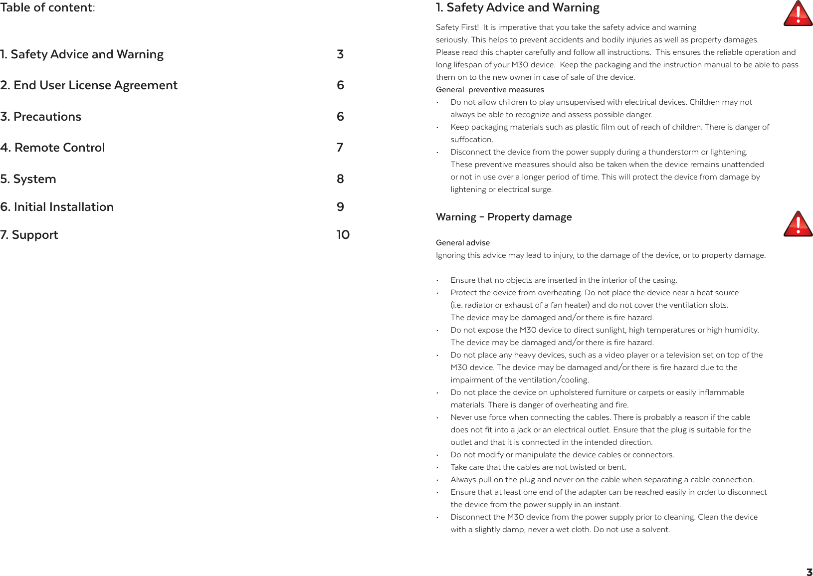 Table of content:1. Safety Advice and Warning     32. End User License Agreement           63. Precautions        64. Remote Control       75. System        86. Initial Installation      9 7. Support        101. Safety Advice and WarningSafety First!  It is imperative that you take the safety advice and warning  seriously. This helps to prevent accidents and bodily injuries as well as property damages. Please read this chapter carefully and follow all instructions.  This ensures the reliable operation and long lifespan of your M30 device.  Keep the packaging and the instruction manual to be able to pass them on to the new owner in case of sale of the device.General  preventive measures &bull;  Do not allow children to play unsupervised with electrical devices. Children may not        always be able to recognize and assess possible danger.&bull;   Keep packaging materials such as plastic film out of reach of children. There is danger of   suffocation. &bull;   Disconnect the device from the power supply during a thunderstorm or lightening.   These preventive measures should also be taken when the device remains unattended    or not in use over a longer period of time. This will protect the device from damage by    lightening or electrical surge. Warning &ndash; Property damage General adviseIgnoring this advice may lead to injury, to the damage of the device, or to property damage.&bull;  Ensure that no objects are inserted in the interior of the casing.&bull;   Protect the device from overheating. Do not place the device near a heat source   (i.e. radiator or exhaust of a fan heater) and do not cover the ventilation slots.   The device may be damaged and/or there is fire hazard.  &bull;  Do not expose the M30 device to direct sunlight, high temperatures or high humidity.        The device may be damaged and/or there is fire hazard.  &bull;   Do not place any heavy devices, such as a video player or a television set on top of the    M30 device. The device may be damaged and/or there is fire hazard due to the   impairment of the ventilation/cooling.  &bull;   Do not place the device on upholstered furniture or carpets or easily inflammable   materials. There is danger of overheating and fire. &bull;   Never use force when connecting the cables. There is probably a reason if the cable    does not fit into a jack or an electrical outlet. Ensure that the plug is suitable for the    outlet and that it is connected in the intended direction. &bull;   Do not modify or manipulate the device cables or connectors. &bull;   Take care that the cables are not twisted or bent.&bull;   Always pull on the plug and never on the cable when separating a cable connection.&bull;   Ensure that at least one end of the adapter can be reached easily in order to disconnect    the device from the power supply in an instant. &bull;   Disconnect the M30 device from the power supply prior to cleaning. Clean the device    with a slightly damp, never a wet cloth. Do not use a solvent.3