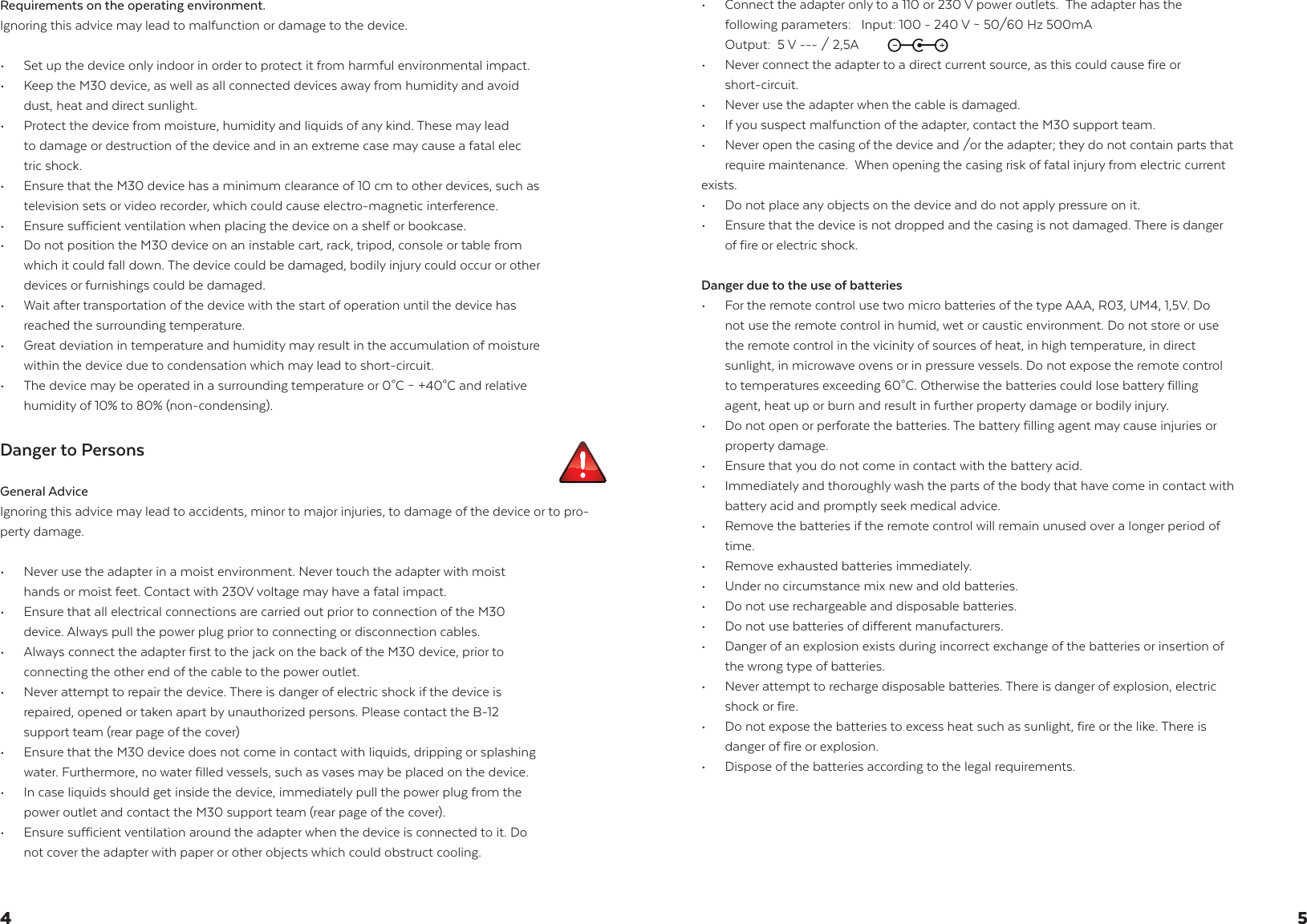 Requirements on the operating environment. Ignoring this advice may lead to malfunction or damage to the device.&bull;   Set up the device only indoor in order to protect it from harmful environmental impact. &bull;   Keep the M30 device, as well as all connected devices away from humidity and avoid    dust, heat and direct sunlight.&bull;   Protect the device from moisture, humidity and liquids of any kind. These may lead    to damage or destruction of the device and in an extreme case may cause a fatal elec   tric shock.&bull;   Ensure that the M30 device has a minimum clearance of 10 cm to other devices, such as    television sets or video recorder, which could cause electro-magnetic interference.  &bull;   Ensure sufficient ventilation when placing the device on a shelf or bookcase.&bull;   Do not position the M30 device on an instable cart, rack, tripod, console or table from    which it could fall down. The device could be damaged, bodily injury could occur or other    devices or furnishings could be damaged. &bull;   Wait after transportation of the device with the start of operation until the device has    reached the surrounding temperature. &bull;   Great deviation in temperature and humidity may result in the accumulation of moisture    within the device due to condensation which may lead to short-circuit.  &bull;   The device may be operated in a surrounding temperature or 0&deg;C ~ +40&deg;C and relative    humidity of 10% to 80% (non-condensing).Danger to PersonsGeneral AdviceIgnoring this advice may lead to accidents, minor to major injuries, to damage of the device or to pro-perty damage.&bull;   Never use the adapter in a moist environment. Never touch the adapter with moist    hands or moist feet. Contact with 230V voltage may have a fatal impact.&bull;   Ensure that all electrical connections are carried out prior to connection of the M30    device. Always pull the power plug prior to connecting or disconnection cables.&bull;   Always connect the adapter first to the jack on the back of the M30 device, prior to    connecting the other end of the cable to the power outlet.  &bull;   Never attempt to repair the device. There is danger of electric shock if the device is    repaired, opened or taken apart by unauthorized persons. Please contact the B-12   support team (rear page of the cover)&bull;   Ensure that the M30 device does not come in contact with liquids, dripping or splashing    water. Furthermore, no water filled vessels, such as vases may be placed on the device.&bull;   In case liquids should get inside the device, immediately pull the power plug from the   power outlet and contact the M30 support team (rear page of the cover).&bull;   Ensure sufficient ventilation around the adapter when the device is connected to it. Do    not cover the adapter with paper or other objects which could obstruct cooling.&bull;  Connect the adapter only to a 110 or 230 V power outlets.  The adapter has the   following parameters:   Input: 100 - 240 V ~ 50/60 Hz 500mA  Output:  5 V --- / 2,5A  &bull;   Never connect the adapter to a direct current source, as this could cause fire or   short-circuit. &bull;   Never use the adapter when the cable is damaged.&bull;   If you suspect malfunction of the adapter, contact the M30 support team.&bull;   Never open the casing of the device and /or the adapter; they do not contain parts that    require maintenance.  When opening the casing risk of fatal injury from electric current      exists.&bull;   Do not place any objects on the device and do not apply pressure on it.&bull;  Ensure that the device is not dropped and the casing is not damaged. There is danger    of fire or electric shock. Danger due to the use of batteries&bull;   For the remote control use two micro batteries of the type AAA, R03, UM4, 1,5V. Do    not use the remote control in humid, wet or caustic environment. Do not store or use    the remote control in the vicinity of sources of heat, in high temperature, in direct    sunlight, in microwave ovens or in pressure vessels. Do not expose the remote control    to temperatures exceeding 60&deg;C. Otherwise the batteries could lose battery filling    agent, heat up or burn and result in further property damage or bodily injury.&bull;   Do not open or perforate the batteries. The battery filling agent may cause injuries or    property damage. &bull;   Ensure that you do not come in contact with the battery acid.&bull;   Immediately and thoroughly wash the parts of the body that have come in contact with    battery acid and promptly seek medical advice.&bull;   Remove the batteries if the remote control will remain unused over a longer period of   time.&bull;   Remove exhausted batteries immediately.&bull;   Under no circumstance mix new and old batteries.&bull;   Do not use rechargeable and disposable batteries.&bull;   Do not use batteries of different manufacturers.&bull;   Danger of an explosion exists during incorrect exchange of the batteries or insertion of    the wrong type of batteries. &bull;   Never attempt to recharge disposable batteries. There is danger of explosion, electric      shock or fire. &bull;   Do not expose the batteries to excess heat such as sunlight, fire or the like. There is    danger of fire or explosion.&bull;   Dispose of the batteries according to the legal requirements.54