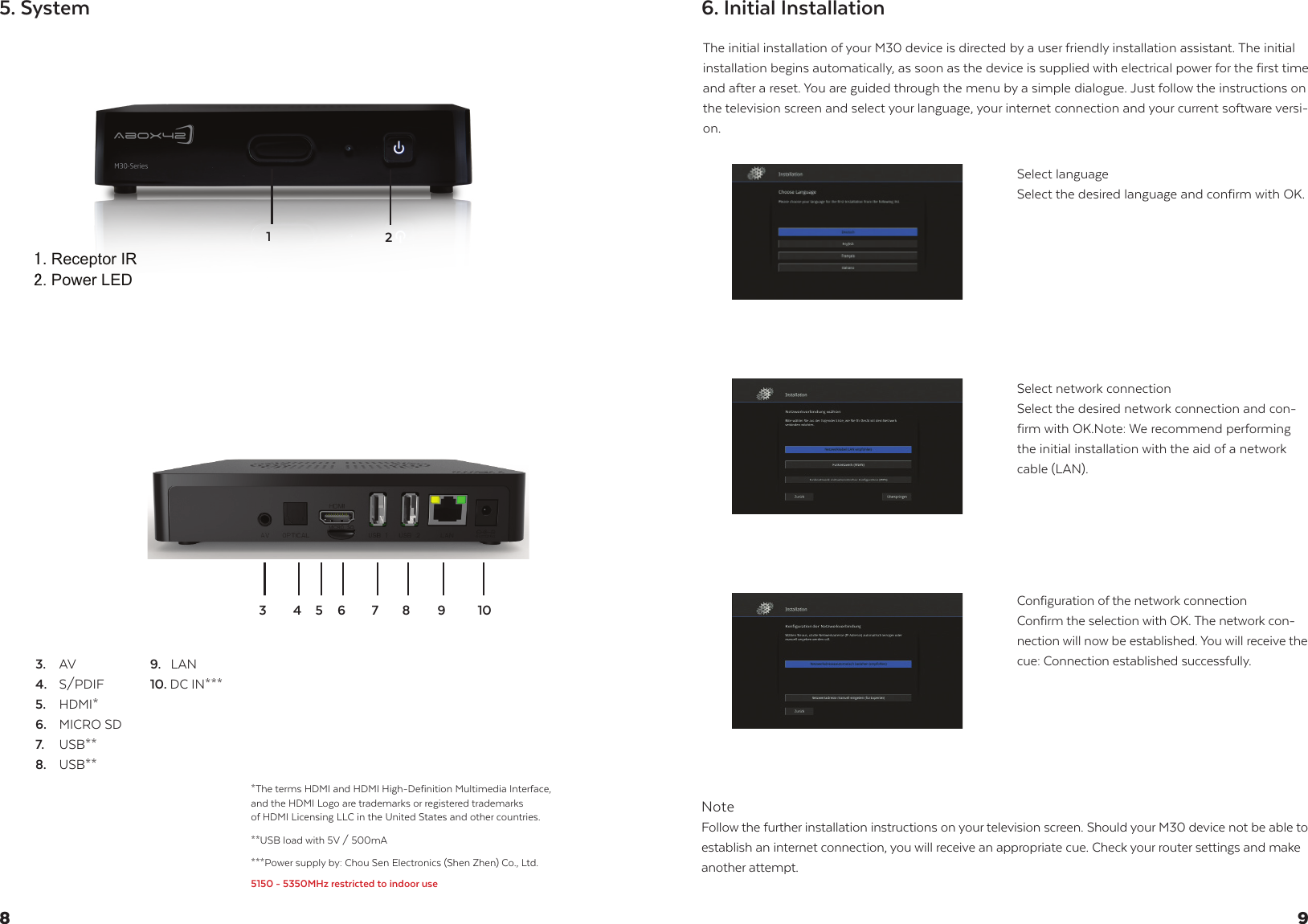 Receptor IRPower LED5. SystemThe initial installation of your M30 device is directed by a user friendly installation assistant. The initial installation begins automatically, as soon as the device is supplied with electrical power for the first time and after a reset. You are guided through the menu by a simple dialogue. Just follow the instructions on the television screen and select your language, your internet connection and your current software versi-on.NoteFollow the further installation instructions on your television screen. Should your M30 device not be able to establish an internet connection, you will receive an appropriate cue. Check your router settings and make another attempt.Select languageSelect the desired language and confirm with OK.Select network connectionSelect the desired network connection and con-firm with OK.Note: We recommend performing the initial installation with the aid of a network cable (LAN).Configuration of the network connection Confirm the selection with OK. The network con-nection will now be established. You will receive the cue: Connection established successfully.6. Initial Installation983.  AV4.  S/PDIF5.  HDMI*6.  MICRO SD7. USB**8.  USB**9.   LAN 10. DC IN***76512***Power supply by: Chou Sen Electronics (Shen Zhen) Co., Ltd.5150 - 5350MHz restricted to indoor use*The terms HDMI and HDMI High-Definition Multimedia Interface,and the HDMI Logo are trademarks or registered trademarks of HDMI Licensing LLC in the United States and other countries.**USB load with 5V / 500mA8 9 1043