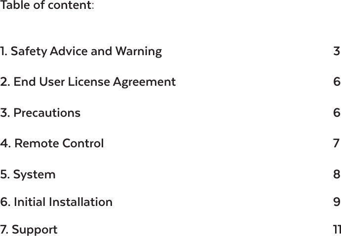 Table of content:1. Safety Advice and Warning     32. End User License Agreement           63. Precautions        64. Remote Control       75. System        86. Initial Installation      9 7. Support        11