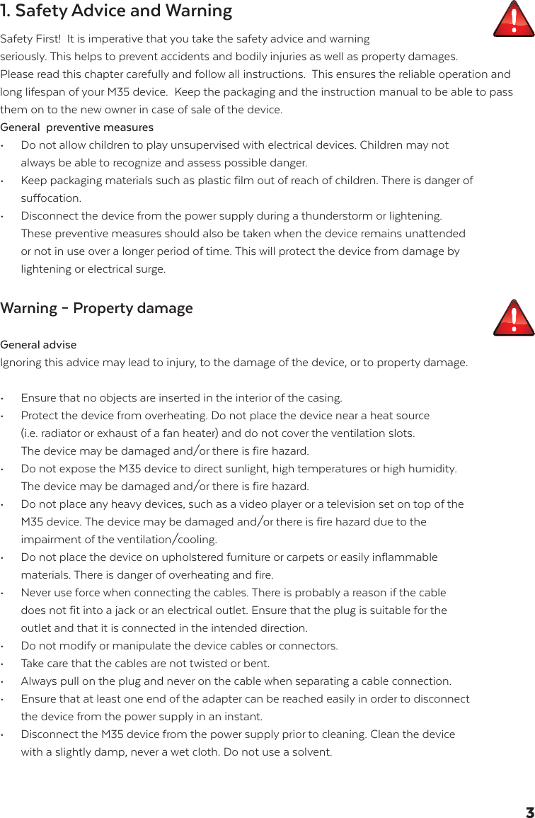 1. Safety Advice and WarningSafety First!  It is imperative that you take the safety advice and warning  seriously. This helps to prevent accidents and bodily injuries as well as property damages. Please read this chapter carefully and follow all instructions.  This ensures the reliable operation and long lifespan of your M35 device.  Keep the packaging and the instruction manual to be able to pass them on to the new owner in case of sale of the device.General  preventive measures &bull;  Do not allow children to play unsupervised with electrical devices. Children may not        always be able to recognize and assess possible danger.&bull;   Keep packaging materials such as plastic film out of reach of children. There is danger of   suffocation. &bull;   Disconnect the device from the power supply during a thunderstorm or lightening.   These preventive measures should also be taken when the device remains unattended    or not in use over a longer period of time. This will protect the device from damage by    lightening or electrical surge. Warning &ndash; Property damage General adviseIgnoring this advice may lead to injury, to the damage of the device, or to property damage.&bull;  Ensure that no objects are inserted in the interior of the casing.&bull;   Protect the device from overheating. Do not place the device near a heat source   (i.e. radiator or exhaust of a fan heater) and do not cover the ventilation slots.   The device may be damaged and/or there is fire hazard.  &bull;  Do not expose the M35 device to direct sunlight, high temperatures or high humidity.        The device may be damaged and/or there is fire hazard.  &bull;   Do not place any heavy devices, such as a video player or a television set on top of the    M35 device. The device may be damaged and/or there is fire hazard due to the   impairment of the ventilation/cooling.  &bull;   Do not place the device on upholstered furniture or carpets or easily inflammable   materials. There is danger of overheating and fire. &bull;   Never use force when connecting the cables. There is probably a reason if the cable    does not fit into a jack or an electrical outlet. Ensure that the plug is suitable for the    outlet and that it is connected in the intended direction. &bull;   Do not modify or manipulate the device cables or connectors. &bull;   Take care that the cables are not twisted or bent.&bull;   Always pull on the plug and never on the cable when separating a cable connection.&bull;   Ensure that at least one end of the adapter can be reached easily in order to disconnect    the device from the power supply in an instant. &bull;   Disconnect the M35 device from the power supply prior to cleaning. Clean the device    with a slightly damp, never a wet cloth. Do not use a solvent.3