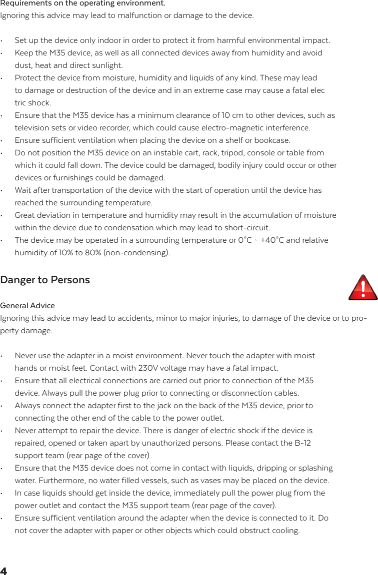 Requirements on the operating environment. Ignoring this advice may lead to malfunction or damage to the device.&bull;   Set up the device only indoor in order to protect it from harmful environmental impact. &bull;   Keep the M35 device, as well as all connected devices away from humidity and avoid    dust, heat and direct sunlight.&bull;   Protect the device from moisture, humidity and liquids of any kind. These may lead    to damage or destruction of the device and in an extreme case may cause a fatal elec   tric shock.&bull;   Ensure that the M35 device has a minimum clearance of 10 cm to other devices, such as    television sets or video recorder, which could cause electro-magnetic interference.  &bull;   Ensure sufficient ventilation when placing the device on a shelf or bookcase.&bull;   Do not position the M35 device on an instable cart, rack, tripod, console or table from    which it could fall down. The device could be damaged, bodily injury could occur or other    devices or furnishings could be damaged. &bull;   Wait after transportation of the device with the start of operation until the device has    reached the surrounding temperature. &bull;   Great deviation in temperature and humidity may result in the accumulation of moisture    within the device due to condensation which may lead to short-circuit.  &bull;   The device may be operated in a surrounding temperature or 0&deg;C ~ +40&deg;C and relative    humidity of 10% to 80% (non-condensing).Danger to PersonsGeneral AdviceIgnoring this advice may lead to accidents, minor to major injuries, to damage of the device or to pro-perty damage.&bull;   Never use the adapter in a moist environment. Never touch the adapter with moist    hands or moist feet. Contact with 230V voltage may have a fatal impact.&bull;   Ensure that all electrical connections are carried out prior to connection of the M35    device. Always pull the power plug prior to connecting or disconnection cables.&bull;   Always connect the adapter first to the jack on the back of the M35 device, prior to    connecting the other end of the cable to the power outlet.  &bull;   Never attempt to repair the device. There is danger of electric shock if the device is    repaired, opened or taken apart by unauthorized persons. Please contact the B-12   support team (rear page of the cover)&bull;   Ensure that the M35 device does not come in contact with liquids, dripping or splashing    water. Furthermore, no water filled vessels, such as vases may be placed on the device.&bull;   In case liquids should get inside the device, immediately pull the power plug from the   power outlet and contact the M35 support team (rear page of the cover).&bull;   Ensure sufficient ventilation around the adapter when the device is connected to it. Do    not cover the adapter with paper or other objects which could obstruct cooling.4