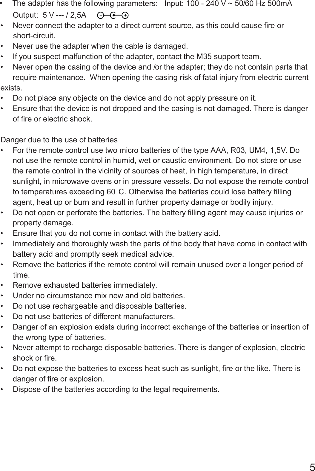 &bull; hasThe adapter the following parameters Input 100 240 V 60 Hz 500mA: : - ~ 50/Output 5 V: --- / 2,5A&bull; Never onnect the adapter to a direct current source as this could cause fire orc,-.short circuit&bull; Never the adapter when the cable is damageduse .&bull; If you suspect malfunction of the adapter contact the M35 support team,.&bull; Never the casing of the device and or the adapter they ontain parts thatopen / ; do not crequire maintenance When opening the casing risk of fatal injury from electric current.exists.&bull; Do not place any the device and do not apply essure on itobjects on pr .&bull; Ensure that the device is not dropped and the casing is not damaged There is danger.of fire or electric shock.Danger to the use ofdue batteries&bull; For the remote control use two micro batteries of the type AAA R03 UM4 1 5V Do,, ,,.not use the remote control in humid wet or vironment Do not store or, caustic en . usethe remote control in the vicinity f ces of temperature in directo sour heat, in high ,sunlight in microwave ovens or essure vessels Do not expose the remote control, in pr .to temperatures exceeding 60 C Otherwise the batteries could lose battery filling.agent heat up or esult in further operty e or, burn and r pr damag bodily injury.&bull; Do not open or orate the batteries The battery filling agent mayperf . cause injuries orproperty damage.&bull; Ensure that you do not come in contact with the battery acid.&bull; Immediately thoroughly wash the parts of the body that have come in contact withandbattery omptly eacid and pr seek medical advic .&bull; Remove the batteries if the remote control will remain unused over era long period of.time&bull; Remove exhausted batteries immediately.&bull; Under cumstance mix newno cir and old batteries.&bull; Do not use rechargeable and disposable batteries.&bull; Do not use batteries of erent manufacturersdiff .&bull; Danger f xists during incorrect exchange of the batteries or fo an explosion e insertion othe wrong type of batteries.&bull; Never t to recharge disposable batteries There is danger fattemp . o explosion, electricshock or efir .&bull; Do not expose the batteries to excess heat such as sunlight fire or the like There is,.danger f fire oro explosion.&bull; Dispose of the batteries according to the legal requirements.5