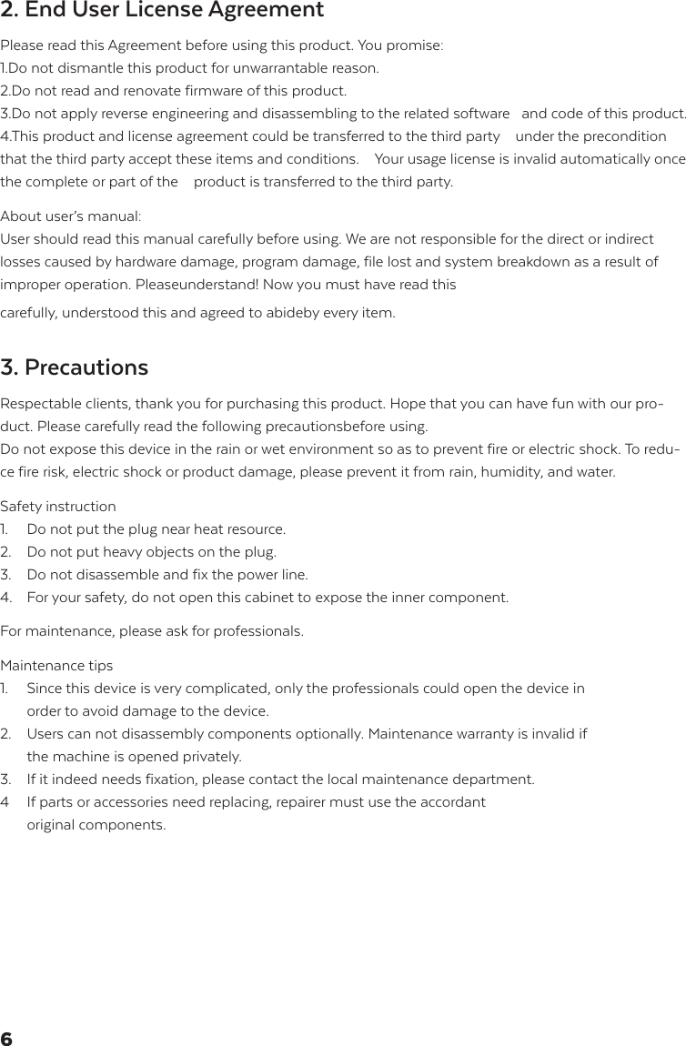 2. End User License Agreement Please read this Agreement before using this product. You promise: 1.Do not dismantle this product for unwarrantable reason. 2.Do not read and renovate firmware of this product.3.Do not apply reverse engineering and disassembling to the related software   and code of this product.4.This product and license agreement could be transferred to the third party    under the precondition that the third party accept these items and conditions.    Your usage license is invalid automatically once the complete or part of the    product is transferred to the third party. About user&rsquo;s manual:User should read this manual carefully before using. We are not responsible for the direct or indirect losses caused by hardware damage, program damage, file lost and system breakdown as a result of improper operation. Pleaseunderstand! Now you must have read this carefully, understood this and agreed to abideby every item.3. Precautions Respectable clients, thank you for purchasing this product. Hope that you can have fun with our pro-duct. Please carefully read the following precautionsbefore using. Do not expose this device in the rain or wet environment so as to prevent fire or electric shock. To redu-ce fire risk, electric shock or product damage, please prevent it from rain, humidity, and water. Safety instruction 1.  Do not put the plug near heat resource.2.  Do not put heavy objects on the plug.3.  Do not disassemble and fix the power line.4.  For your safety, do not open this cabinet to expose the inner component.    For maintenance, please ask for professionals.  Maintenance tips 1.  Since this device is very complicated, only the professionals could open the device in    order to avoid damage to the device.2.  Users can not disassembly components optionally. Maintenance warranty is invalid if    the machine is opened privately. 3.  If it indeed needs fixation, please contact the local maintenance department. 4  If parts or accessories need replacing, repairer must use the accordant   original components.6