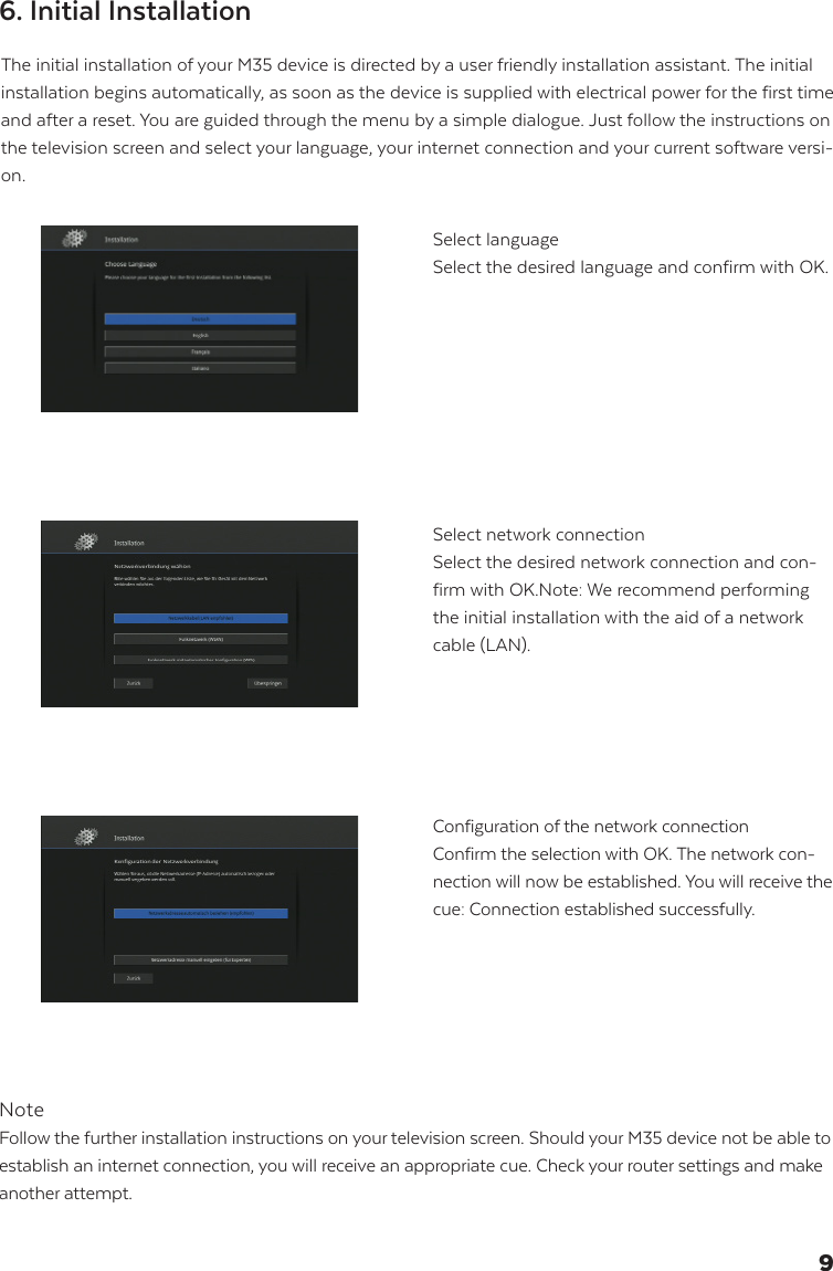 The initial installation of your M35 device is directed by a user friendly installation assistant. The initial installation begins automatically, as soon as the device is supplied with electrical power for the first time and after a reset. You are guided through the menu by a simple dialogue. Just follow the instructions on the television screen and select your language, your internet connection and your current software versi-on.NoteFollow the further installation instructions on your television screen. Should your M35 device not be able to establish an internet connection, you will receive an appropriate cue. Check your router settings and make another attempt.Select languageSelect the desired language and confirm with OK.Select network connectionSelect the desired network connection and con-firm with OK.Note: We recommend performing the initial installation with the aid of a network cable (LAN).Configuration of the network connection Confirm the selection with OK. The network con-nection will now be established. You will receive the cue: Connection established successfully.6. Initial Installation9