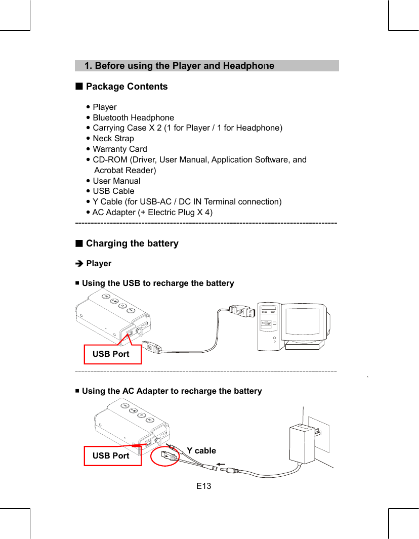   E13    1. Before using the Player and Headphone   Package Contents  y Player y Bluetooth Headphone y Carrying Case X 2 (1 for Player / 1 for Headphone) y Neck Strap y Warranty Card y CD-ROM (Driver, User Manual, Application Software, and Acrobat Reader) y User Manual y USB Cable y Y Cable (for USB-AC / DC IN Terminal connection) y AC Adapter (+ Electric Plug X 4) -----------------------------------------------------------------------------------   Charging the battery    Î Player   Using the USB to recharge the battery         -----------------------------------------------------------------------------------   Using the AC Adapter to recharge the battery        USB Port USB Port  Y cable 