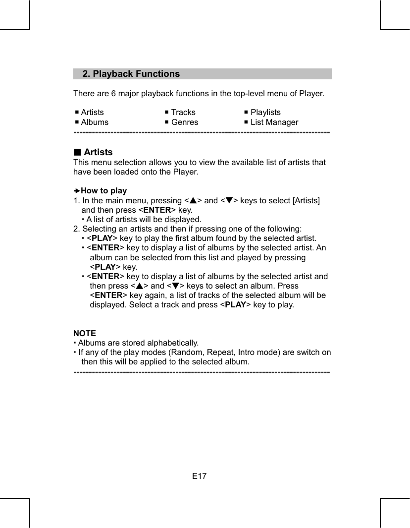   E17   2. Playback Functions  There are 6 major playback functions in the top-level menu of Player.   Artists   Tracks   Playlists  Albums   Genres   List Manager -----------------------------------------------------------------------------------   Artists This menu selection allows you to view the available list of artists that have been loaded onto the Player.  xHow to play 1. In the main menu, pressing &lt;S&gt; and &lt;T&gt; keys to select [Artists] and then press &lt;ENTER&gt; key.  A list of artists will be displayed. 2. Selecting an artists and then if pressing one of the following:  &lt;PLAY&gt; key to play the first album found by the selected artist.  &lt;ENTER&gt; key to display a list of albums by the selected artist. An album can be selected from this list and played by pressing &lt;PLAY&gt; key.  &lt;ENTER&gt; key to display a list of albums by the selected artist and then press &lt;S&gt; and &lt;T&gt; keys to select an album. Press &lt;ENTER&gt; key again, a list of tracks of the selected album will be displayed. Select a track and press &lt;PLAY&gt; key to play.   NOTE  Albums are stored alphabetically.  If any of the play modes (Random, Repeat, Intro mode) are switch on then this will be applied to the selected album. -----------------------------------------------------------------------------------        