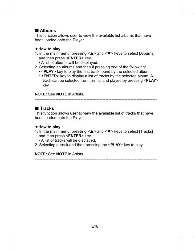   E18 Albums This function allows user to view the available list albums that have been loaded onto the Player.  xHow to play 1. In the main menu, pressing &lt;S&gt; and &lt;T&gt; keys to select [Albums] and then press &lt;ENTER&gt; key.  A list of albums will be displayed. 2. Selecting an albums and then if pressing one of the following:  &lt;PLAY&gt; key to play the first track found by the selected album.  &lt;ENTER&gt; key to display a list of tracks by the selected album. A track can be selected from this list and played by pressing &lt;PLAY&gt; key.  NOTE: See NOTE in Artists. -----------------------------------------------------------------------------------   Tracks This function allows user to view the available list of tracks that have been loaded onto the Player.  xHow to play 1. In the main menu, pressing &lt;S&gt; and &lt;T&gt; keys to select [Tracks] and then press &lt;ENTER&gt; key.    A list of tracks will be displayed. 2. Selecting a track and then pressing the &lt;PLAY&gt; key to play.  NOTE: See NOTE in Artists. -----------------------------------------------------------------------------------             