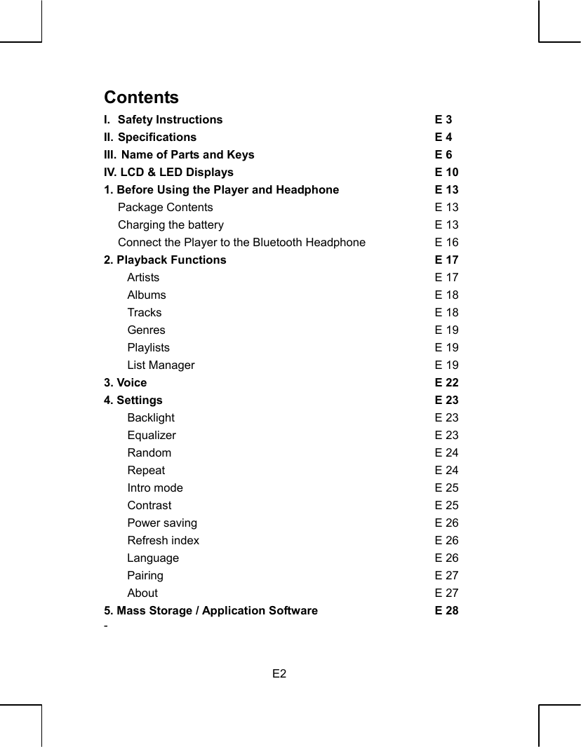   E2 Contents I.   Safety Instructions  E 3 II. Specifications  E 4 III. Name of Parts and Keys  E 6 IV. LCD &amp; LED Displays  E 101. Before Using the Player and Headphone  E 13     Package Contents  E 13     Charging the battery  E 13     Connect the Player to the Bluetooth Headphone  E 162. Playback Functions  E 17    Artists  E 17    Albums  E 18    Tracks  E 18    Genres  E 19    Playlists  E 19    List Manager  E 193. Voice  E 224. Settings  E 23    Backlight  E 23    Equalizer  E 23    Random  E 24    Repeat  E 24    Intro mode  E 25    Contrast  E 25    Power saving  E 26    Refresh index  E 26Language E 26Pairing E 27    About  E 275. Mass Storage / Application Software  E 28- 