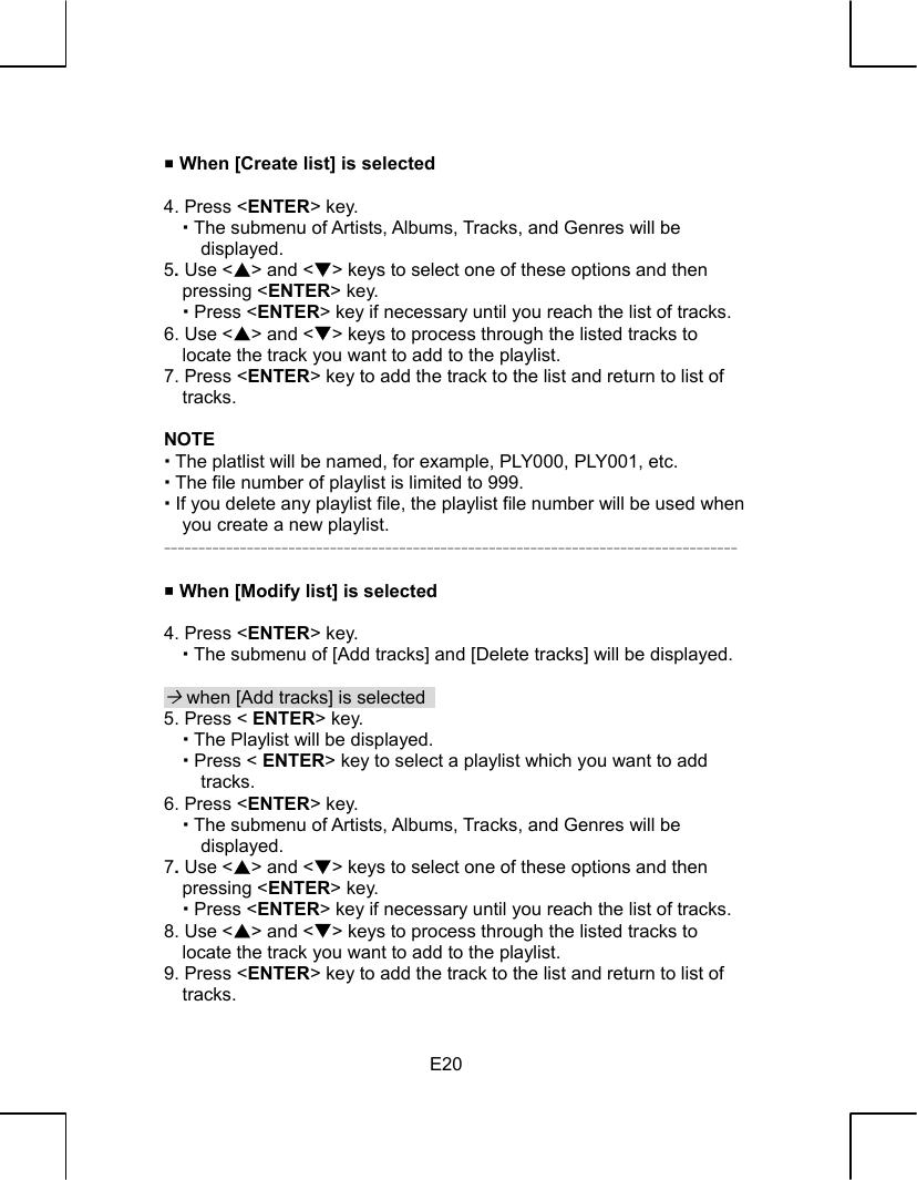   E20  When [Create list] is selected  4. Press &lt;ENTER&gt; key.    The submenu of Artists, Albums, Tracks, and Genres will be displayed. 5. Use &lt;S&gt; and &lt;T&gt; keys to select one of these options and then pressing &lt;ENTER&gt; key.    Press &lt;ENTER&gt; key if necessary until you reach the list of tracks. 6. Use &lt;S&gt; and &lt;T&gt; keys to process through the listed tracks to locate the track you want to add to the playlist. 7. Press &lt;ENTER&gt; key to add the track to the list and return to list of tracks.  NOTE  The platlist will be named, for example, PLY000, PLY001, etc.  The file number of playlist is limited to 999.  If you delete any playlist file, the playlist file number will be used when you create a new playlist. -----------------------------------------------------------------------------------   When [Modify list] is selected  4. Press &lt;ENTER&gt; key.    The submenu of [Add tracks] and [Delete tracks] will be displayed.  ´ when [Add tracks] is selected   5. Press &lt; ENTER&gt; key.    The Playlist will be displayed.    Press &lt; ENTER&gt; key to select a playlist which you want to add tracks. 6. Press &lt;ENTER&gt; key.    The submenu of Artists, Albums, Tracks, and Genres will be displayed. 7. Use &lt;S&gt; and &lt;T&gt; keys to select one of these options and then pressing &lt;ENTER&gt; key.    Press &lt;ENTER&gt; key if necessary until you reach the list of tracks. 8. Use &lt;S&gt; and &lt;T&gt; keys to process through the listed tracks to locate the track you want to add to the playlist. 9. Press &lt;ENTER&gt; key to add the track to the list and return to list of tracks. 