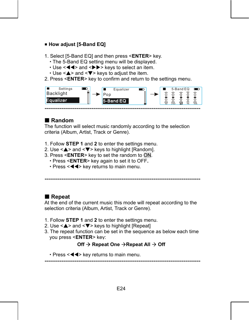   E24  How adjust [5-Band EQ]    1. Select [5-Band EQ] and then press &lt;ENTER&gt; key.    The 5-Band EQ setting menu will be displayed.    Use &lt;WW&gt; and &lt;XX&gt; keys to select an item.    Use &lt;S&gt; and &lt;T&gt; keys to adjust the item. 2. Press &lt;ENTER&gt; key to confirm and return to the settings menu.     -----------------------------------------------------------------------------------   Random The function will select music randomly according to the selection criteria (Album, Artist, Track or Genre).  1. Follow STEP 1 and 2 to enter the settings menu. 2. Use &lt;S&gt; and &lt;T&gt; keys to highlight [Random]. 3. Press &lt;ENTER&gt; key to set the random to ON.    Press &lt;ENTER&gt; key again to set it to OFF.    Press &lt;WW&gt; key returns to main menu.  -----------------------------------------------------------------------------------    Repeat At the end of the current music this mode will repeat according to the   selection criteria (Album, Artist, Track or Genre).  1. Follow STEP 1 and 2 to enter the settings menu. 2. Use &lt;S&gt; and &lt;T&gt; keys to highlight [Repeat] 3. The repeat function can be set in the sequence as below each time you press &lt;ENTER&gt; key:    Press &lt;WW&gt; key returns to main menu. -----------------------------------------------------------------------------------  Off ´ Repeat One ´Repeat All ´ Off5-Band EQEqualizerPopSettingsBacklight