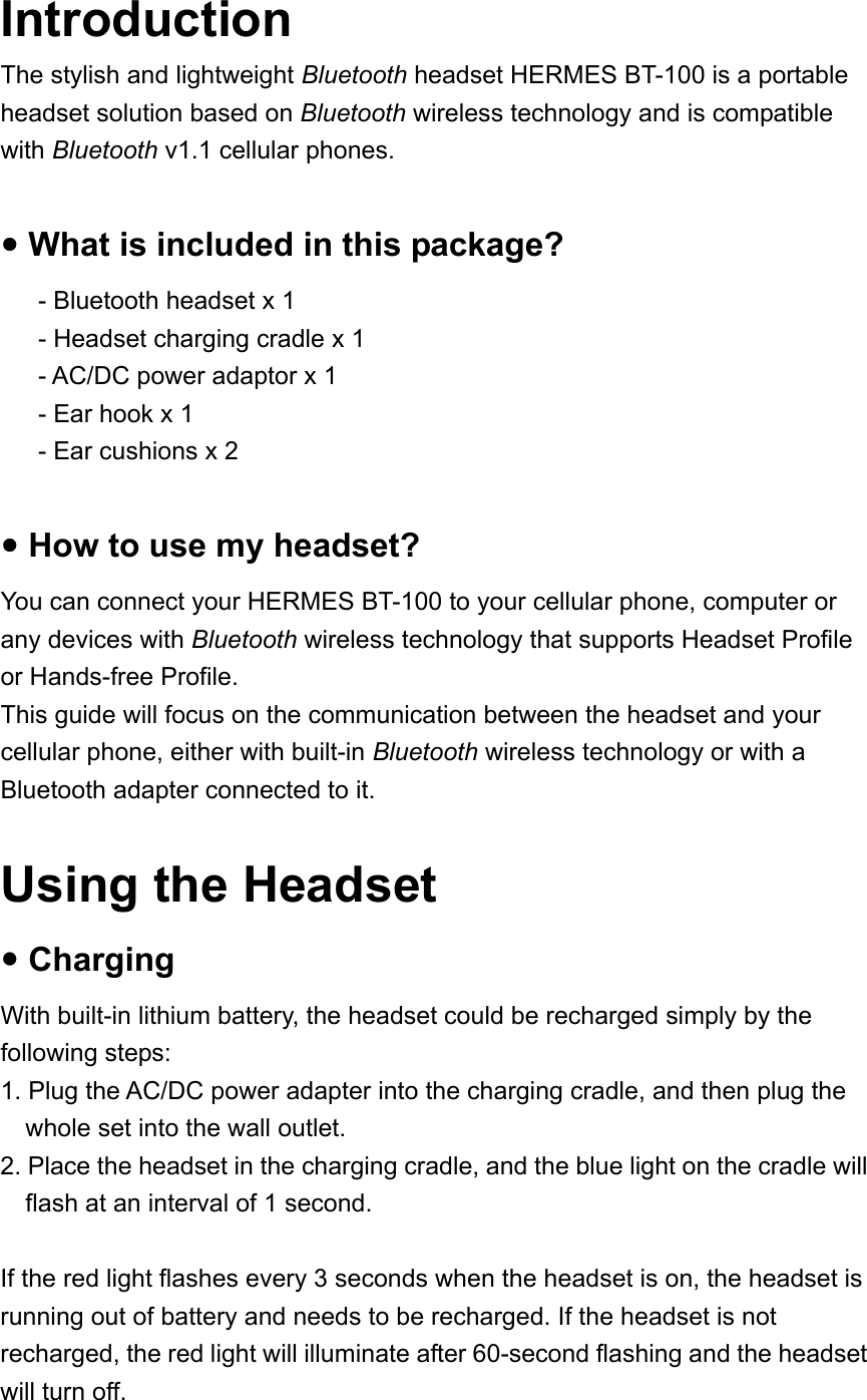 Introduction The stylish and lightweight Bluetooth headset HERMES BT-100 is a portable headset solution based on Bluetooth wireless technology and is compatible with Bluetooth v1.1 cellular phones.  y What is included in this package? - Bluetooth headset x 1 - Headset charging cradle x 1 - AC/DC power adaptor x 1 - Ear hook x 1 - Ear cushions x 2  y How to use my headset? You can connect your HERMES BT-100 to your cellular phone, computer or any devices with Bluetooth wireless technology that supports Headset Profile or Hands-free Profile. This guide will focus on the communication between the headset and your cellular phone, either with built-in Bluetooth wireless technology or with a Bluetooth adapter connected to it.  Using the Headset y Charging With built-in lithium battery, the headset could be recharged simply by the following steps: 1. Plug the AC/DC power adapter into the charging cradle, and then plug the whole set into the wall outlet.   2. Place the headset in the charging cradle, and the blue light on the cradle will flash at an interval of 1 second.    If the red light flashes every 3 seconds when the headset is on, the headset is running out of battery and needs to be recharged. If the headset is not recharged, the red light will illuminate after 60-second flashing and the headset will turn off. 