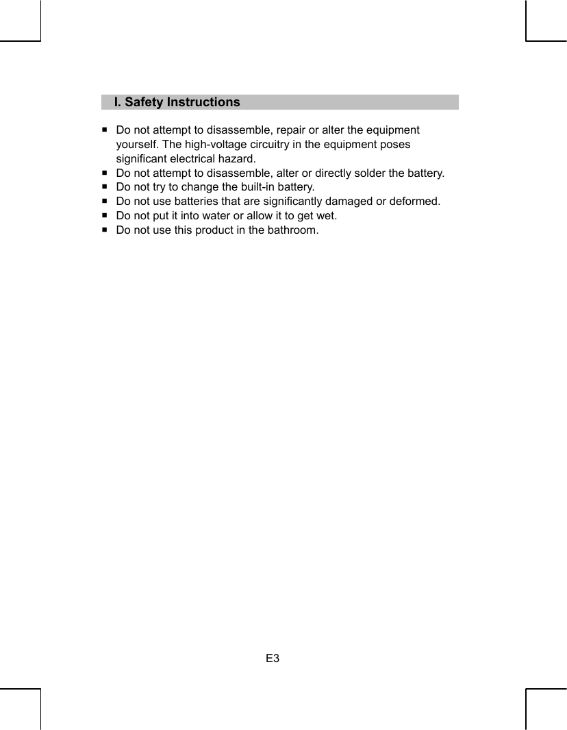   E3    I. Safety Instructions    Do not attempt to disassemble, repair or alter the equipment   yourself. The high-voltage circuitry in the equipment poses   significant electrical hazard.   Do not attempt to disassemble, alter or directly solder the battery.   Do not try to change the built-in battery.   Do not use batteries that are significantly damaged or deformed.   Do not put it into water or allow it to get wet.   Do not use this product in the bathroom.                              