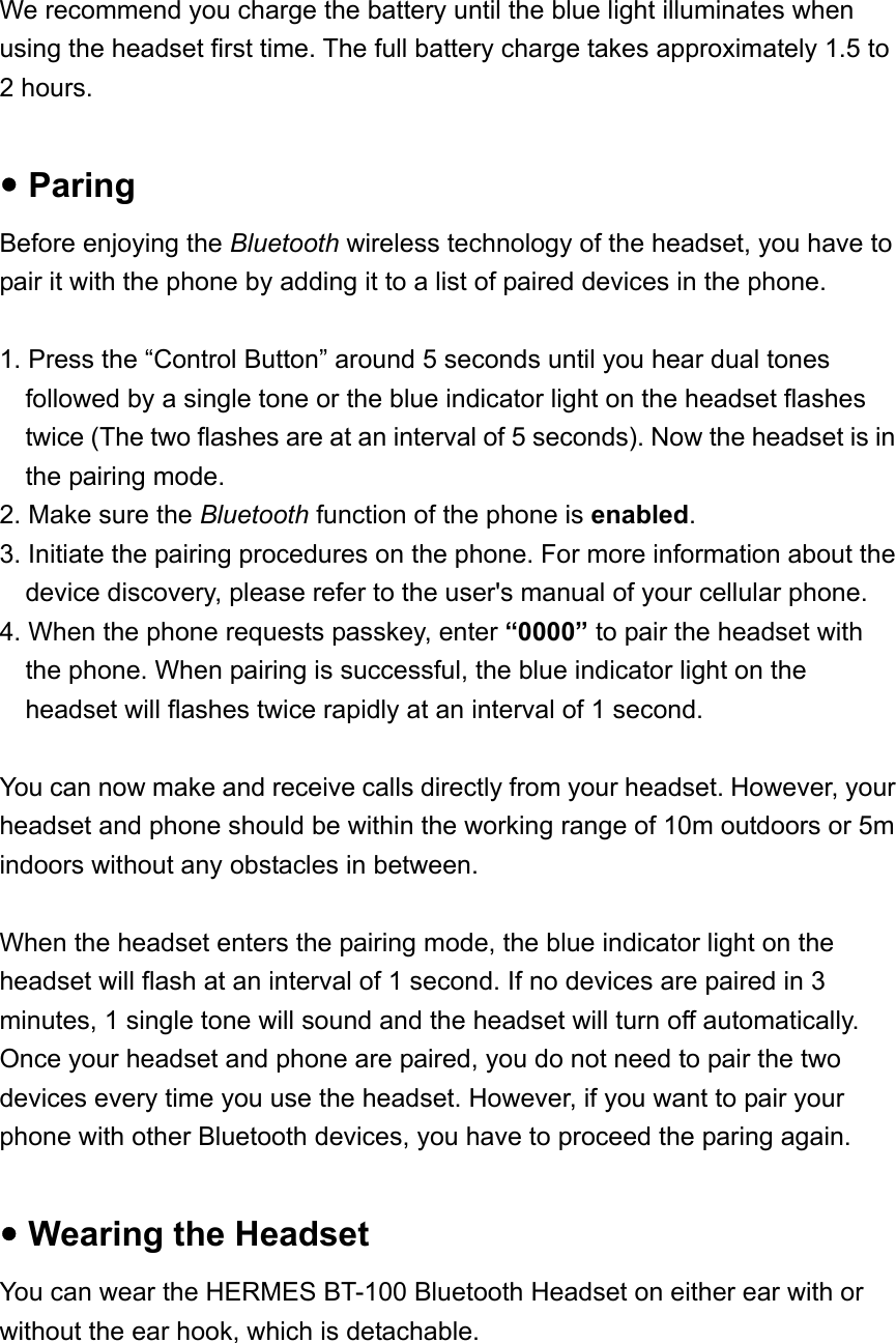  We recommend you charge the battery until the blue light illuminates when using the headset first time. The full battery charge takes approximately 1.5 to 2 hours.    y Paring Before enjoying the Bluetooth wireless technology of the headset, you have to pair it with the phone by adding it to a list of paired devices in the phone.    1. Press the “Control Button” around 5 seconds until you hear dual tones followed by a single tone or the blue indicator light on the headset flashes twice (The two flashes are at an interval of 5 seconds). Now the headset is in the pairing mode.   2. Make sure the Bluetooth function of the phone is enabled. 3. Initiate the pairing procedures on the phone. For more information about the device discovery, please refer to the user&apos;s manual of your cellular phone. 4. When the phone requests passkey, enter “0000” to pair the headset with the phone. When pairing is successful, the blue indicator light on the headset will flashes twice rapidly at an interval of 1 second.  You can now make and receive calls directly from your headset. However, your headset and phone should be within the working range of 10m outdoors or 5m indoors without any obstacles in between.  When the headset enters the pairing mode, the blue indicator light on the headset will flash at an interval of 1 second. If no devices are paired in 3 minutes, 1 single tone will sound and the headset will turn off automatically.   Once your headset and phone are paired, you do not need to pair the two devices every time you use the headset. However, if you want to pair your phone with other Bluetooth devices, you have to proceed the paring again.  y Wearing the Headset You can wear the HERMES BT-100 Bluetooth Headset on either ear with or without the ear hook, which is detachable.    