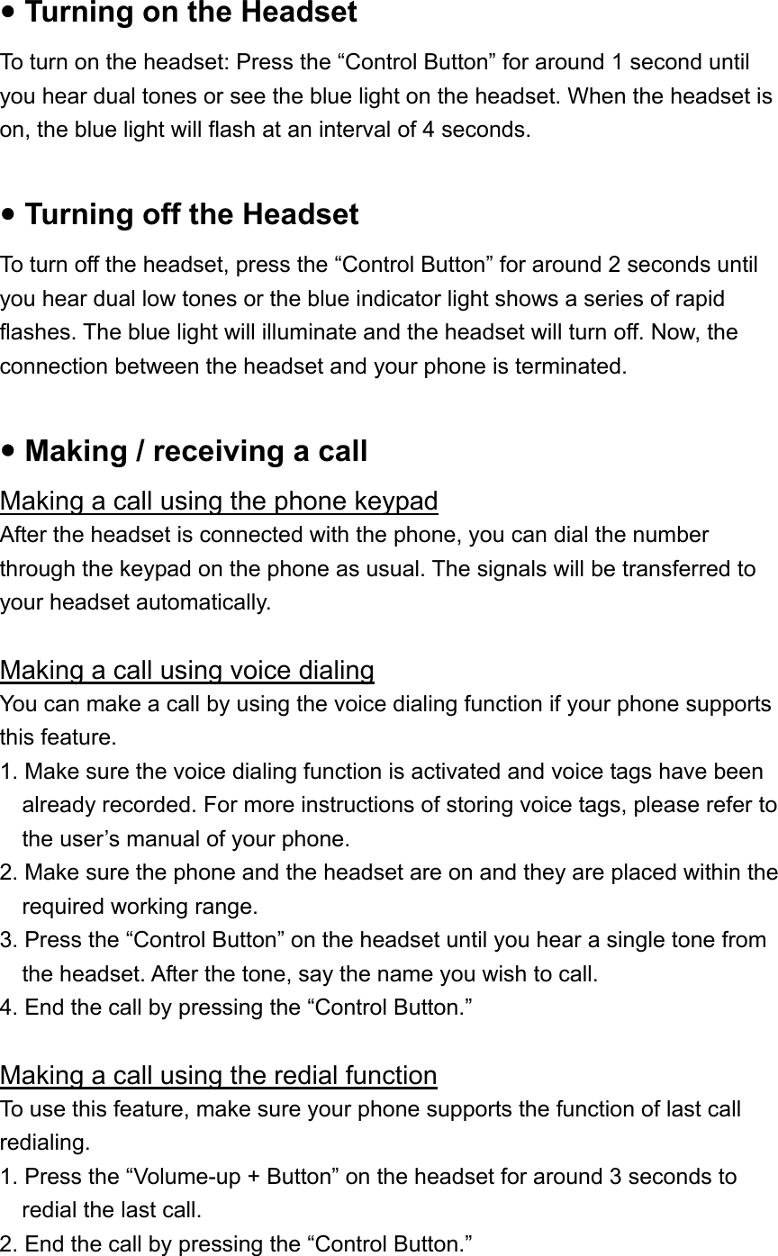 y Turning on the Headset To turn on the headset: Press the “Control Button” for around 1 second until you hear dual tones or see the blue light on the headset. When the headset is on, the blue light will flash at an interval of 4 seconds.  y Turning off the Headset To turn off the headset, press the “Control Button” for around 2 seconds until you hear dual low tones or the blue indicator light shows a series of rapid flashes. The blue light will illuminate and the headset will turn off. Now, the connection between the headset and your phone is terminated.  y Making / receiving a call Making a call using the phone keypad After the headset is connected with the phone, you can dial the number through the keypad on the phone as usual. The signals will be transferred to your headset automatically.  Making a call using voice dialing You can make a call by using the voice dialing function if your phone supports this feature. 1. Make sure the voice dialing function is activated and voice tags have been already recorded. For more instructions of storing voice tags, please refer to the user’s manual of your phone. 2. Make sure the phone and the headset are on and they are placed within the required working range. 3. Press the “Control Button” on the headset until you hear a single tone from the headset. After the tone, say the name you wish to call. 4. End the call by pressing the “Control Button.”  Making a call using the redial function To use this feature, make sure your phone supports the function of last call redialing.  1. Press the “Volume-up + Button” on the headset for around 3 seconds to redial the last call. 2. End the call by pressing the “Control Button.” 