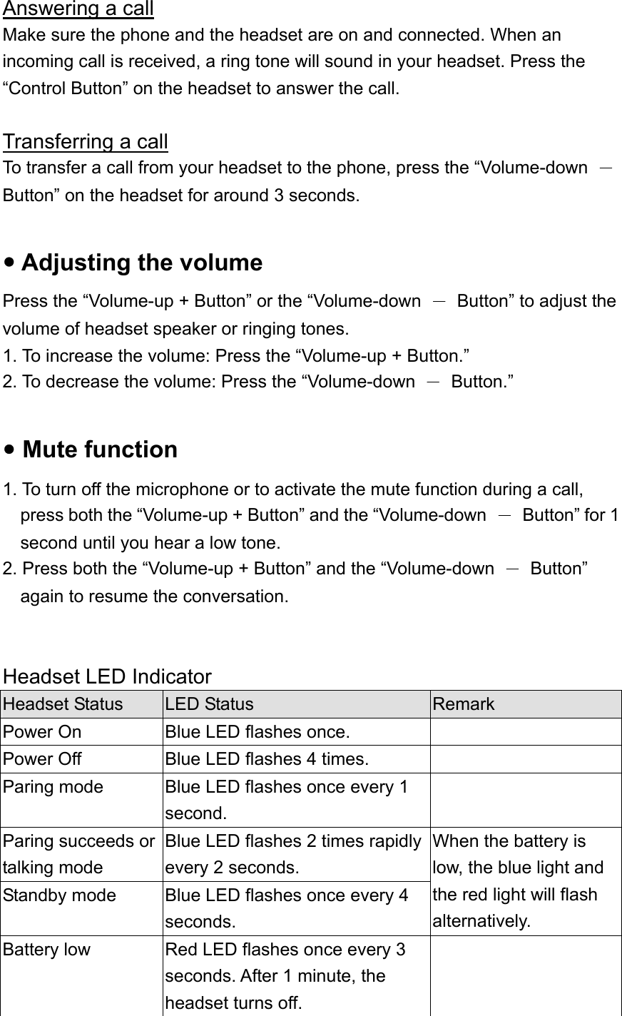 Answering a call Make sure the phone and the headset are on and connected. When an incoming call is received, a ring tone will sound in your headset. Press the “Control Button” on the headset to answer the call.  Transferring a call To transfer a call from your headset to the phone, press the “Volume-down  － Button” on the headset for around 3 seconds.  y Adjusting the volume Press the “Volume-up + Button” or the “Volume-down  －  Button” to adjust the volume of headset speaker or ringing tones. 1. To increase the volume: Press the “Volume-up + Button.” 2. To decrease the volume: Press the “Volume-down  － Button.”  y Mute function 1. To turn off the microphone or to activate the mute function during a call, press both the “Volume-up + Button” and the “Volume-down  －  Button” for 1 second until you hear a low tone. 2. Press both the “Volume-up + Button” and the “Volume-down  － Button” again to resume the conversation.   Headset LED Indicator Headset Status  LED Status  Remark Power On  Blue LED flashes once.   Power Off  Blue LED flashes 4 times.   Paring mode  Blue LED flashes once every 1 second.  Paring succeeds or talking mode Blue LED flashes 2 times rapidly every 2 seconds. Standby mode  Blue LED flashes once every 4 seconds. When the battery is low, the blue light and the red light will flash alternatively. Battery low  Red LED flashes once every 3 seconds. After 1 minute, the headset turns off.  