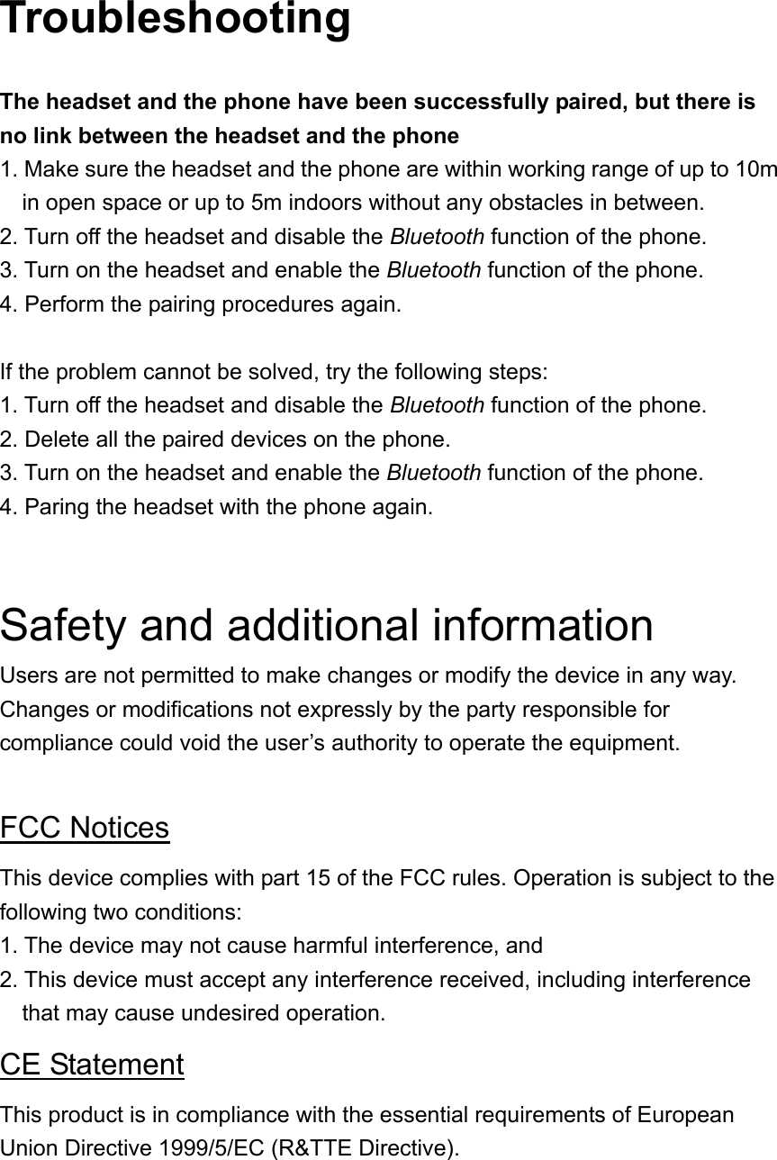 Troubleshooting  The headset and the phone have been successfully paired, but there is no link between the headset and the phone 1. Make sure the headset and the phone are within working range of up to 10m in open space or up to 5m indoors without any obstacles in between. 2. Turn off the headset and disable the Bluetooth function of the phone. 3. Turn on the headset and enable the Bluetooth function of the phone.   4. Perform the pairing procedures again.  If the problem cannot be solved, try the following steps: 1. Turn off the headset and disable the Bluetooth function of the phone. 2. Delete all the paired devices on the phone. 3. Turn on the headset and enable the Bluetooth function of the phone. 4. Paring the headset with the phone again.   Safety and additional information Users are not permitted to make changes or modify the device in any way. Changes or modifications not expressly by the party responsible for compliance could void the user’s authority to operate the equipment.  FCC Notices This device complies with part 15 of the FCC rules. Operation is subject to the following two conditions: 1. The device may not cause harmful interference, and   2. This device must accept any interference received, including interference that may cause undesired operation. CE Statement This product is in compliance with the essential requirements of European Union Directive 1999/5/EC (R&amp;TTE Directive).  