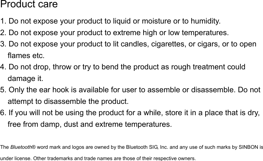 Product care 1. Do not expose your product to liquid or moisture or to humidity. 2. Do not expose your product to extreme high or low temperatures. 3. Do not expose your product to lit candles, cigarettes, or cigars, or to open flames etc. 4. Do not drop, throw or try to bend the product as rough treatment could damage it. 5. Only the ear hook is available for user to assemble or disassemble. Do not attempt to disassemble the product. 6. If you will not be using the product for a while, store it in a place that is dry, free from damp, dust and extreme temperatures.  The Bluetooth® word mark and logos are owned by the Bluetooth SIG, Inc. and any use of such marks by SINBON is under license. Other trademarks and trade names are those of their respective owners. 