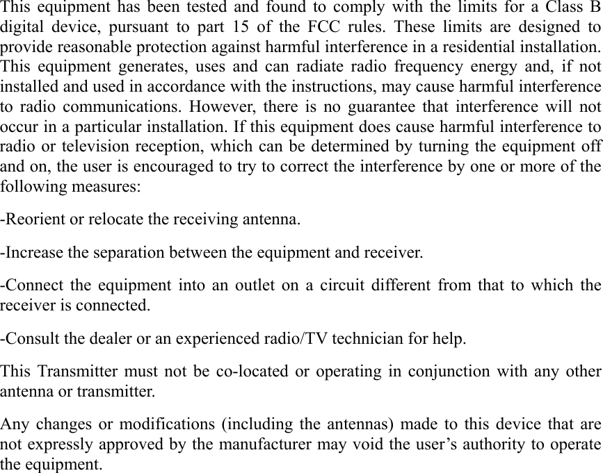This equipment has been tested and found to comply with the limits for a Class B digital device, pursuant to part 15 of the FCC rules. These limits are designed to provide reasonable protection against harmful interference in a residential installation. This equipment generates, uses and can radiate radio frequency energy and, if not installed and used in accordance with the instructions, may cause harmful interference to radio communications. However, there is no guarantee that interference will not occur in a particular installation. If this equipment does cause harmful interference to radio or television reception, which can be determined by turning the equipment off and on, the user is encouraged to try to correct the interference by one or more of the following measures: -Reorient or relocate the receiving antenna. -Increase the separation between the equipment and receiver. -Connect the equipment into an outlet on a circuit different from that to which the receiver is connected. -Consult the dealer or an experienced radio/TV technician for help. This Transmitter must not be co-located or operating in conjunction with any other antenna or transmitter. Any changes or modifications (including the antennas) made to this device that are not expressly approved by the manufacturer may void the user’s authority to operate the equipment.  