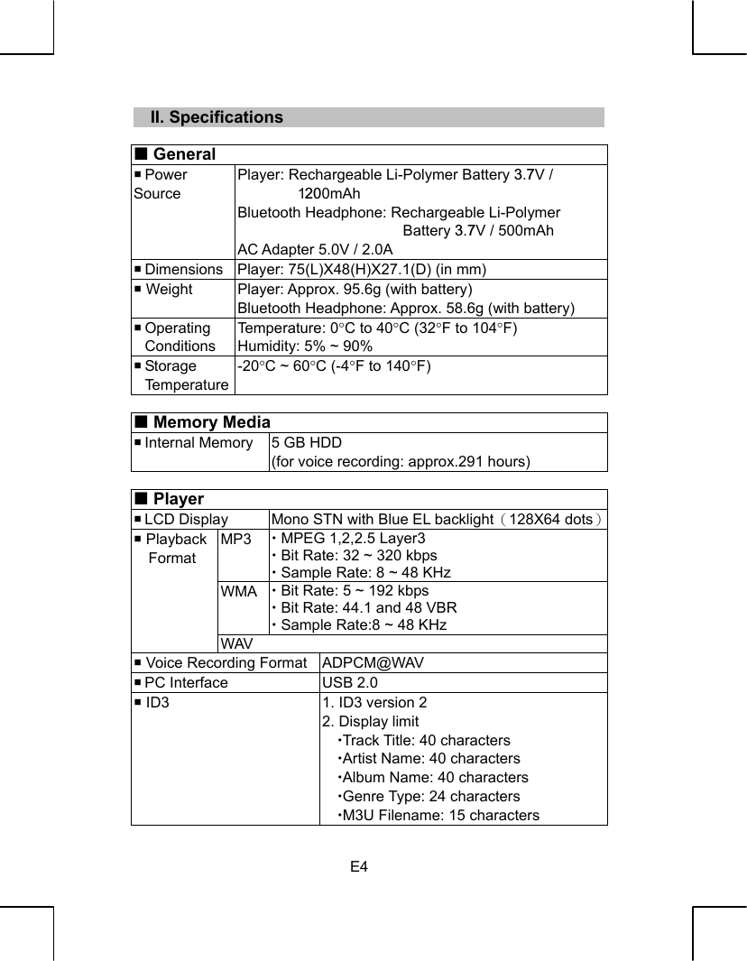   E4   II. Specifications   General  Power Source Player: Rechargeable Li-Polymer Battery 3.7V / 1200mAh Bluetooth Headphone: Rechargeable Li-Polymer Battery 3.7V / 500mAh AC Adapter 5.0V / 2.0A  Dimensions  Player: 75(L)X48(H)X27.1(D) (in mm)  Weight  Player: Approx. 95.6g (with battery) Bluetooth Headphone: Approx. 58.6g (with battery)  Operating  Conditions Temperature: 0°C to 40°C (32°F to 104°F) Humidity: 5% ~ 90%  Storage  Temperature -20°C ~ 60°C (-4°F to 140°F)   Memory Media  Internal Memory  5 GB HDD (for voice recording: approx.291 hours)   Player  LCD Display  Mono STN with Blue EL backlight（128X64 dots） MP3  x MPEG 1,2,2.5 Layer3 x Bit Rate: 32 ~ 320 kbps x Sample Rate: 8 ~ 48 KHz WMA  x Bit Rate: 5 ~ 192 kbps x Bit Rate: 44.1 and 48 VBR x Sample Rate:8 ~ 48 KHz  Playback Format WAV  Voice Recording Format ADPCM@WAV  PC Interface  USB 2.0  ID3  1. ID3 version 2 2. Display limit xTrack Title: 40 characters xArtist Name: 40 characters xAlbum Name: 40 characters xGenre Type: 24 characters xM3U Filename: 15 characters 