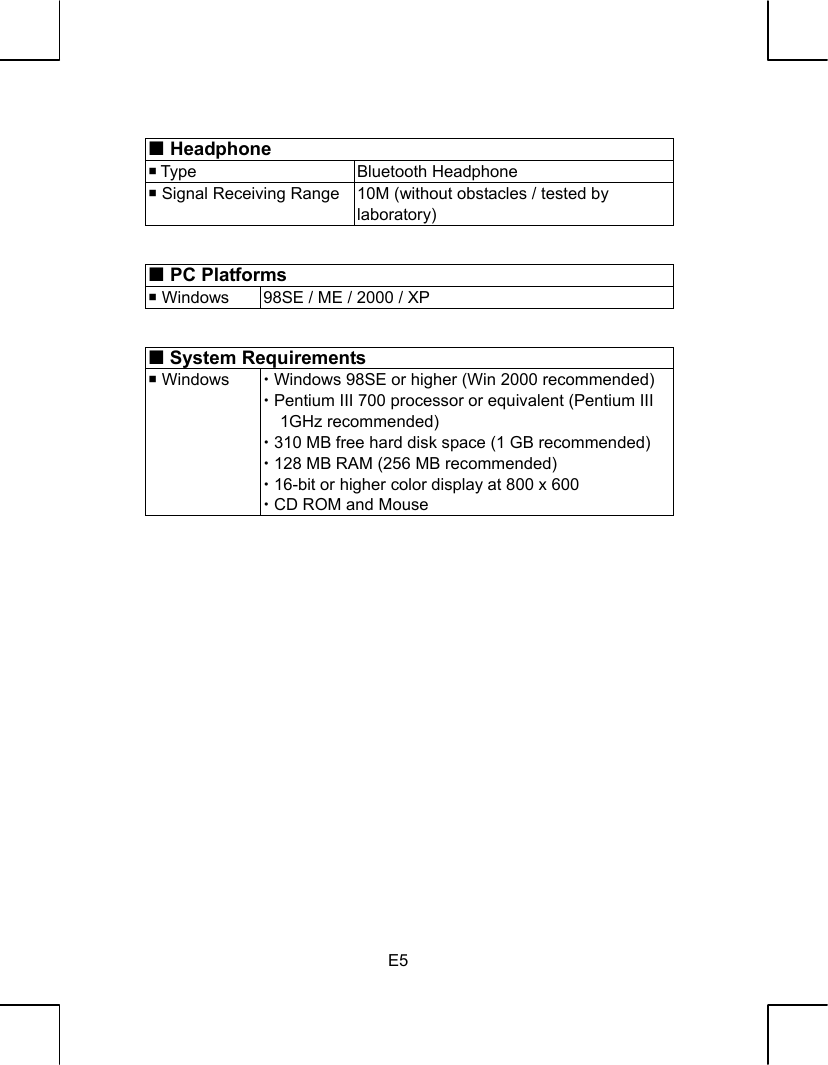   E5   Headphone  Type  Bluetooth Headphone  Signal Receiving Range 10M (without obstacles / tested by laboratory)    PC Platforms  Windows  98SE / ME / 2000 / XP   System Requirements  Windows  x Windows 98SE or higher (Win 2000 recommended)x Pentium III 700 processor or equivalent (Pentium III 1GHz recommended) x 310 MB free hard disk space (1 GB recommended) x 128 MB RAM (256 MB recommended) x 16-bit or higher color display at 800 x 600 x CD ROM and Mouse                     