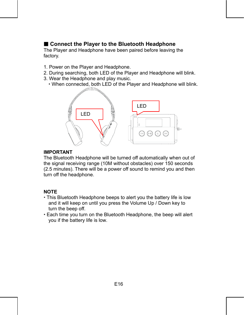   E16  Connect the Player to the Bluetooth Headphone The Player and Headphone have been paired before leaving the   factory.  1. Power on the Player and Headphone. 2. During searching, both LED of the Player and Headphone will blink. 3. Wear the Headphone and play music.    When connected, both LED of the Player and Headphone will blink.            IMPORTANT The Bluetooth Headphone will be turned off automatically when out of the signal receiving range (10M without obstacles) over 150 seconds (2.5 minutes). There will be a power off sound to remind you and then turn off the headphone.   NOTE  This Bluetooth Headphone beeps to alert you the battery life is low and it will keep on until you press the Volume Up / Down key to turn the beep off.  Each time you turn on the Bluetooth Headphone, the beep will alert you if the battery life is low.         LED LED 