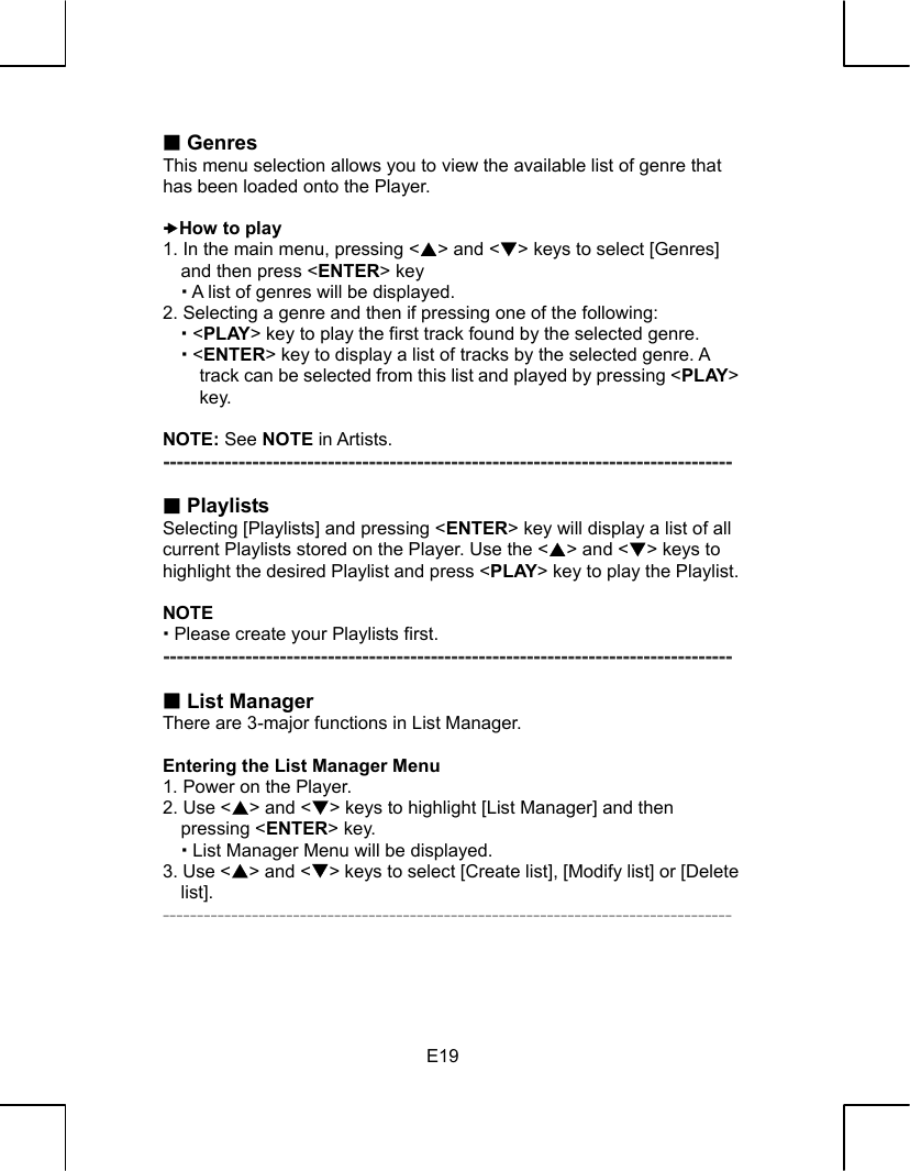  E19 Genres This menu selection allows you to view the available list of genre that has been loaded onto the Player.  xHow to play 1. In the main menu, pressing &lt;S&gt; and &lt;T&gt; keys to select [Genres] and then press &lt;ENTER&gt; key  A list of genres will be displayed. 2. Selecting a genre and then if pressing one of the following:  &lt;PLAY&gt; key to play the first track found by the selected genre.  &lt;ENTER&gt; key to display a list of tracks by the selected genre. A track can be selected from this list and played by pressing &lt;PLAY&gt; key.  NOTE: See NOTE in Artists. -----------------------------------------------------------------------------------   Playlists Selecting [Playlists] and pressing &lt;ENTER&gt; key will display a list of all current Playlists stored on the Player. Use the &lt;S&gt; and &lt;T&gt; keys to highlight the desired Playlist and press &lt;PLAY&gt; key to play the Playlist.  NOTE  Please create your Playlists first. -----------------------------------------------------------------------------------   List Manager There are 3-major functions in List Manager.  Entering the List Manager Menu 1. Power on the Player. 2. Use &lt;S&gt; and &lt;T&gt; keys to highlight [List Manager] and then pressing &lt;ENTER&gt; key.    List Manager Menu will be displayed. 3. Use &lt;S&gt; and &lt;T&gt; keys to select [Create list], [Modify list] or [Delete list]. -----------------------------------------------------------------------------------    