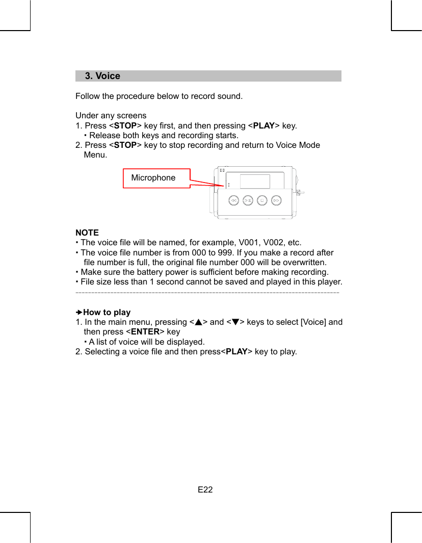   E22   3. Voice  Follow the procedure below to record sound.  Under any screens 1. Press &lt;STOP&gt; key first, and then pressing &lt;PLAY&gt; key.    Release both keys and recording starts. 2. Press &lt;STOP&gt; key to stop recording and return to Voice Mode Menu.        NOTE  The voice file will be named, for example, V001, V002, etc.  The voice file number is from 000 to 999. If you make a record after file number is full, the original file number 000 will be overwritten.  Make sure the battery power is sufficient before making recording.  File size less than 1 second cannot be saved and played in this player. -----------------------------------------------------------------------------------  xHow to play 1. In the main menu, pressing &lt;S&gt; and &lt;T&gt; keys to select [Voice] and then press &lt;ENTER&gt; key  A list of voice will be displayed. 2. Selecting a voice file and then press&lt;PLAY&gt; key to play.            Microphone