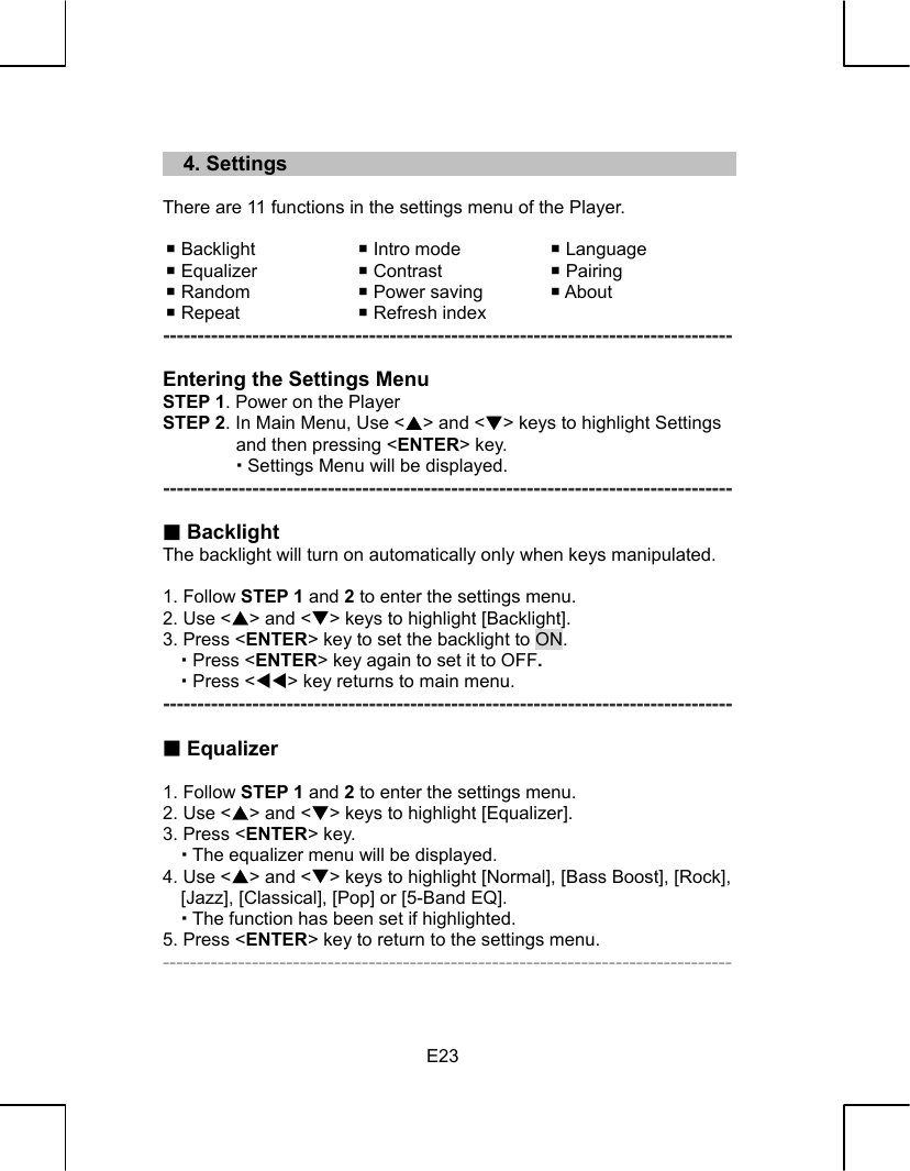   E23   4. Settings  There are 11 functions in the settings menu of the Player.   Backlight   Intro mode   Language  Equalizer   Contrast   Pairing  Random   Power saving   About  Repeat   Refresh index   -----------------------------------------------------------------------------------  Entering the Settings Menu STEP 1. Power on the Player STEP 2. In Main Menu, Use &lt;S&gt; and &lt;T&gt; keys to highlight Settings and then pressing &lt;ENTER&gt; key.          Settings Menu will be displayed. -----------------------------------------------------------------------------------   Backlight The backlight will turn on automatically only when keys manipulated.  1. Follow STEP 1 and 2 to enter the settings menu. 2. Use &lt;S&gt; and &lt;T&gt; keys to highlight [Backlight]. 3. Press &lt;ENTER&gt; key to set the backlight to ON.    Press &lt;ENTER&gt; key again to set it to OFF.    Press &lt;WW&gt; key returns to main menu.   -----------------------------------------------------------------------------------   Equalizer  1. Follow STEP 1 and 2 to enter the settings menu. 2. Use &lt;S&gt; and &lt;T&gt; keys to highlight [Equalizer]. 3. Press &lt;ENTER&gt; key.    The equalizer menu will be displayed. 4. Use &lt;S&gt; and &lt;T&gt; keys to highlight [Normal], [Bass Boost], [Rock], [Jazz], [Classical], [Pop] or [5-Band EQ].    The function has been set if highlighted. 5. Press &lt;ENTER&gt; key to return to the settings menu. -----------------------------------------------------------------------------------  
