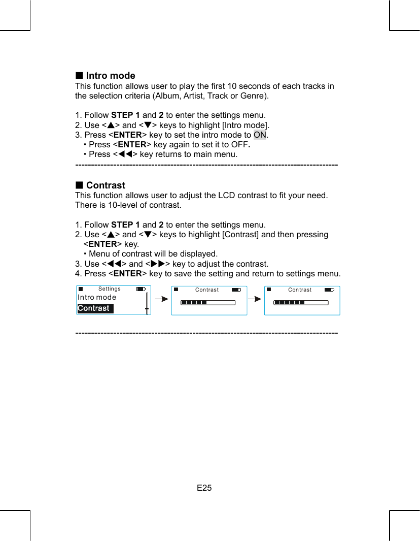   E25  Intro mode This function allows user to play the first 10 seconds of each tracks in the selection criteria (Album, Artist, Track or Genre).  1. Follow STEP 1 and 2 to enter the settings menu. 2. Use &lt;S&gt; and &lt;T&gt; keys to highlight [Intro mode]. 3. Press &lt;ENTER&gt; key to set the intro mode to ON.    Press &lt;ENTER&gt; key again to set it to OFF.    Press &lt;WW&gt; key returns to main menu. -----------------------------------------------------------------------------------   Contrast This function allows user to adjust the LCD contrast to fit your need. There is 10-level of contrast.  1. Follow STEP 1 and 2 to enter the settings menu. 2. Use &lt;S&gt; and &lt;T&gt; keys to highlight [Contrast] and then pressing &lt;ENTER&gt; key.    Menu of contrast will be displayed. 3. Use &lt;WW&gt; and &lt;XX&gt; key to adjust the contrast. 4. Press &lt;ENTER&gt; key to save the setting and return to settings menu.      -----------------------------------------------------------------------------------              SettingsIntro modeContrast Contrast