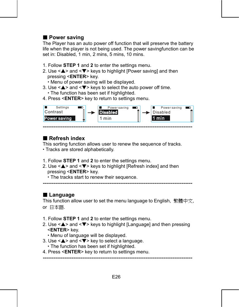   E26 Power saving The Player has an auto power off function that will preserve the battery life when the player is not being used. The power savingfunction can be set in: Disabled, 1 min, 2 mins, 5 mins, 10 mins.  1. Follow STEP 1 and 2 to enter the settings menu. 2. Use &lt;S&gt; and &lt;T&gt; keys to highlight [Power saving] and then pressing &lt;ENTER&gt; key.    Menu of power saving will be displayed. 3. Use &lt;S&gt; and &lt;T&gt; keys to select the auto power off time.  The function has been set if highlighted. 4. Press &lt;ENTER&gt; key to return to settings menu.     -----------------------------------------------------------------------------------   Refresh index This sorting function allows user to renew the sequence of tracks.  Tracks are stored alphabetically.  1. Follow STEP 1 and 2 to enter the settings menu. 2. Use &lt;S&gt; and &lt;T&gt; keys to highlight [Refresh index] and then pressing &lt;ENTER&gt; key.    The tracks start to renew their sequence. -----------------------------------------------------------------------------------   Language This function allow user to set the menu language to English,  繁體中文, or  日本語.  1. Follow STEP 1 and 2 to enter the settings menu. 2. Use &lt;S&gt; and &lt;T&gt; keys to highlight [Language] and then pressing &lt;ENTER&gt; key.    Menu of language will be displayed. 3. Use &lt;S&gt; and &lt;T&gt; key to select a language.  The function has been set if highlighted. 4. Press &lt;ENTER&gt; key to return to settings menu. ----------------------------------------------------------------------------------- SettingsContrastPower saving1 minPower savingDisabled