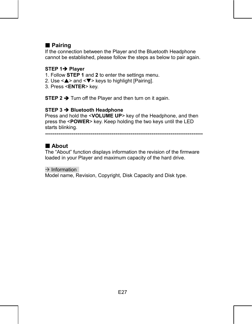   E27  Pairing If the connection between the Player and the Bluetooth Headphone cannot be established, please follow the steps as below to pair again.  STEP 1Î Player 1. Follow STEP 1 and 2 to enter the settings menu. 2. Use &lt;S&gt; and &lt;T&gt; keys to highlight [Pairing]. 3. Press &lt;ENTER&gt; key.  STEP 2 Î Turn off the Player and then turn on it again.  STEP 3 Î Bluetooth Headphone Press and hold the &lt;VOLUME UP&gt; key of the Headphone, and then press the &lt;POWER&gt; key. Keep holding the two keys until the LED starts blinking. -----------------------------------------------------------------------------------   About The “About” function displays information the revision of the firmware loaded in your Player and maximum capacity of the hard drive.  ´ Information   Model name, Revision, Copyright, Disk Capacity and Disk type.                  